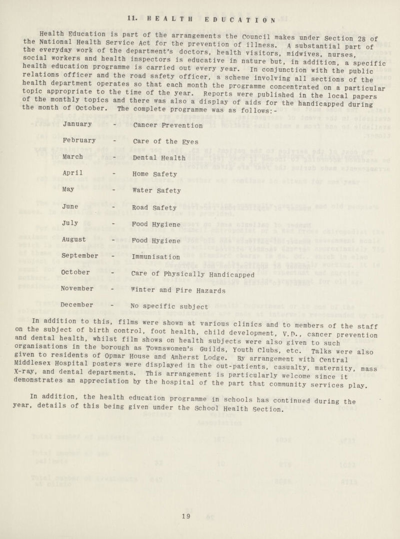 11. HEALTH EDUCATION Health Education is part of the arrangements the Council makes under Section 28 of the National Health Service Act for the prevention of illness. A substantial part of the everyday work of the department's doctors, health visitors, midwives, nurses, social workers and health inspectors is educative in nature but, in addition, a specific health education programme is carried out every year. in conjunction with the public relations officer and the road safety officer, a scheme involving all sections of the health department operates so that each month the programme concentrated on a particular topic appropriate to the time of the year. Reports were published in the local papers of the monthly topics and there was also a display of aids for the handicapped during the month of October. The complete programme was as follows:- January - Cancer Prevention February - Care of the Eyes March - Dental Health April - Home Safety May - Water Safety June - Road Safety July - Food Hygiene August - Food Hygiene September - Immunisation October - Care of Physically Handicapped November - Winter and Fire Hazards December - No specific subject In addition to this, films were shown at various clinics and to members of the staff on the subject of birth control, foot health, child development, V. P., cancer prevention and dental health, whilst film shows on health subjects were also given to such organisations in the borough as Townswomen's Guilds, Youth Clubs, etc. Talks were also given to residents of Opmar House and Amherst Lodge. By arrangement with Central Middlesex Hospital posters were displayed in the out-patients, casualty, maternity, mass X-ray, and dental departments. This arrangement is particularly welcome since it demonstrates an appreciation by the hospital of the part that community services play. In addition, the health education programme in schools has continued during the year, details of this being given under the School Health Section. 19