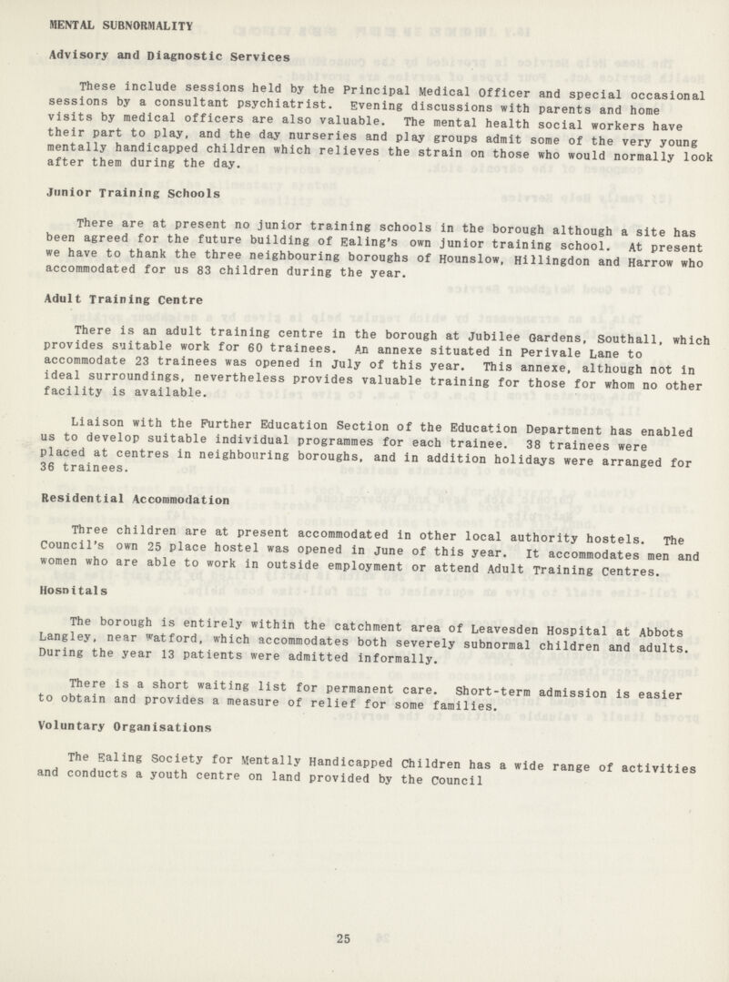 MENTAL SUBNORMALITY Advisory and Diagnostic Services These include sessions held by the Principal Medical Officer and special occasional sessions by a consultant psychiatrist. Evening discussions with parents and home visits by medical officers are also valuable. The mental health social workers have their part to play, and the day nurseries and play groups admit some of the very young mentally handicapped children which relieves the strain on those who would normally look after them during the day. Junior Training Schools There are at present no junior training schools in the borough although a site has been agreed for the future building of Ealing's own junior training school. At present we have to thank the three neighbouring boroughs of Hounslow, Hillingdon and Harrow who accommodated for us 83 children during the year. Adult Training Centre There is an adult training centre in the borough at Jubilee Gardens, Southall, which provides suitable work for 60 trainees. An annexe situated in Perivale Lane to accommodate 23 trainees was opened in July of this year. This annexe, although not in ideal surroundings, nevertheless provides valuable training for those for whom no other facility is available. Liaison with the Further Education Section of the Education Department has enabled us to develop suitable individual programmes for each trainee. 38 trainees were placed at centres in neighbouring boroughs, and in addition holidays were arranged for 36 trainees. Residential Accommodation Three children are at present accommodated in other local authority hostels. The Council's own 25 place hostel was opened in June of this year. It accommodates men and women who are able to work in outside employment or attend Adult Training Centres. Hosnitals The borough is entirely within the catchment area of Leavesden Hospital at Abbots Langley, near watford, which accommodates both severely subnormal children and adults. During the year 13 patients were admitted informally. There is a short waiting list for permanent care. Short-term admission is easier to obtain and provides a measure of relief for some families. Voluntary Organisations The Ealing Society for Mentally Handicapped Children has a wide range of activities and conducts a youth centre on land provided by the Council 25