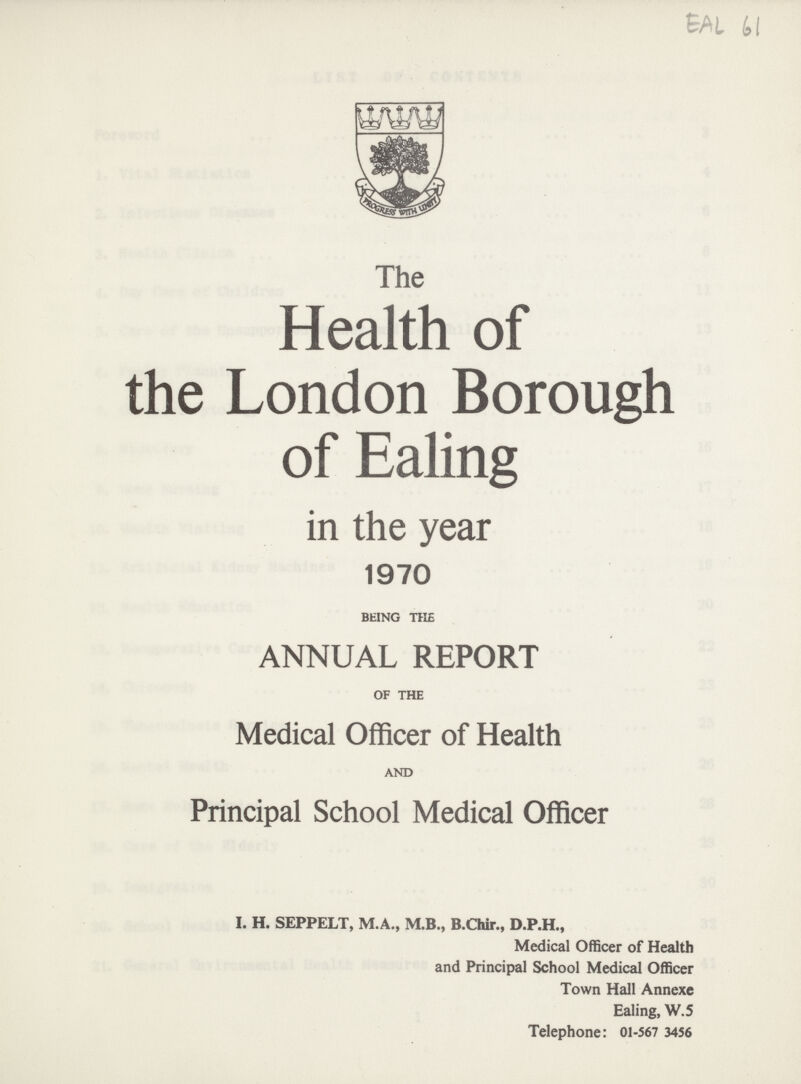 EAL 61 The Health of the London Borough of Ealing in the year 1970 BEING THE ANNUAL REPORT OF THE Medical Officer of Health AND Principal School Medical Officer I. H. SEPPELT, M.A., M.B., B.Chir., D.P.H., Medical Officer of Health and Principal School Medical Officer Town Hall Annexe Ealing, W.5 Telephone: 01-567 3456