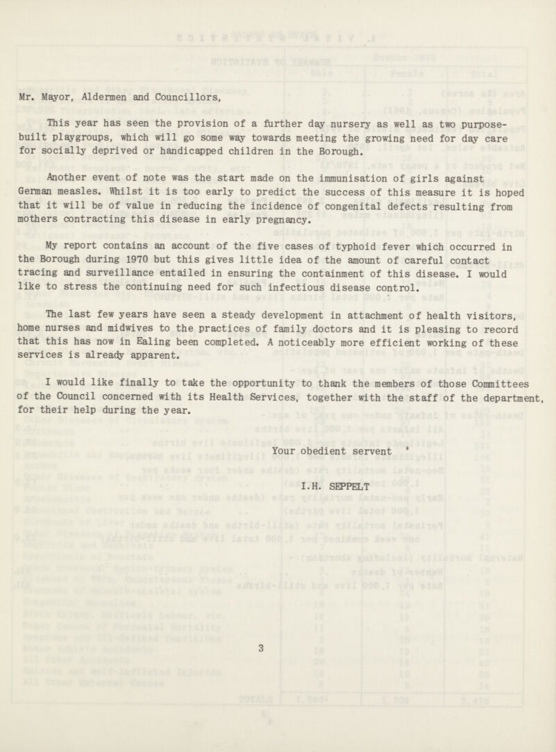 Mr. Mayor, Aldermen and Councillors, This year has seen the provision of a further day nursery as well as two purpose built playgroups, which will go some way towards meeting the growing need for day care for socially deprived or handicapped children in the Borough. Another event of note was the start made on the immunisation of girls against German measles. Whilst it is too early to predict the success of this measure it is hoped that it will be of value in reducing the incidence of congenital defects resulting from mothers contracting this disease in early pregnancy. My report contains an account of the five cases of typhoid fever which occurred in the Borough during 1970 but this gives little idea of the amount of careful contact tracing and surveillance entailed in ensuring the containment of this disease. I would like to stress the continuing need for such infectious disease control. The last few years have seen a steady development in attachment of health visitors, home nurses and midwives to the practices of family doctors and it is pleasing to record that this has now in Ealing been completed. A noticeably more efficient working of these services is already apparent. I would like finally to take the opportunity to thank the members of those Committees of the Council concerned with its Health Services, together with the staff of the department, for their help during the year. Your obedient servent I.H. SEPPELT 3