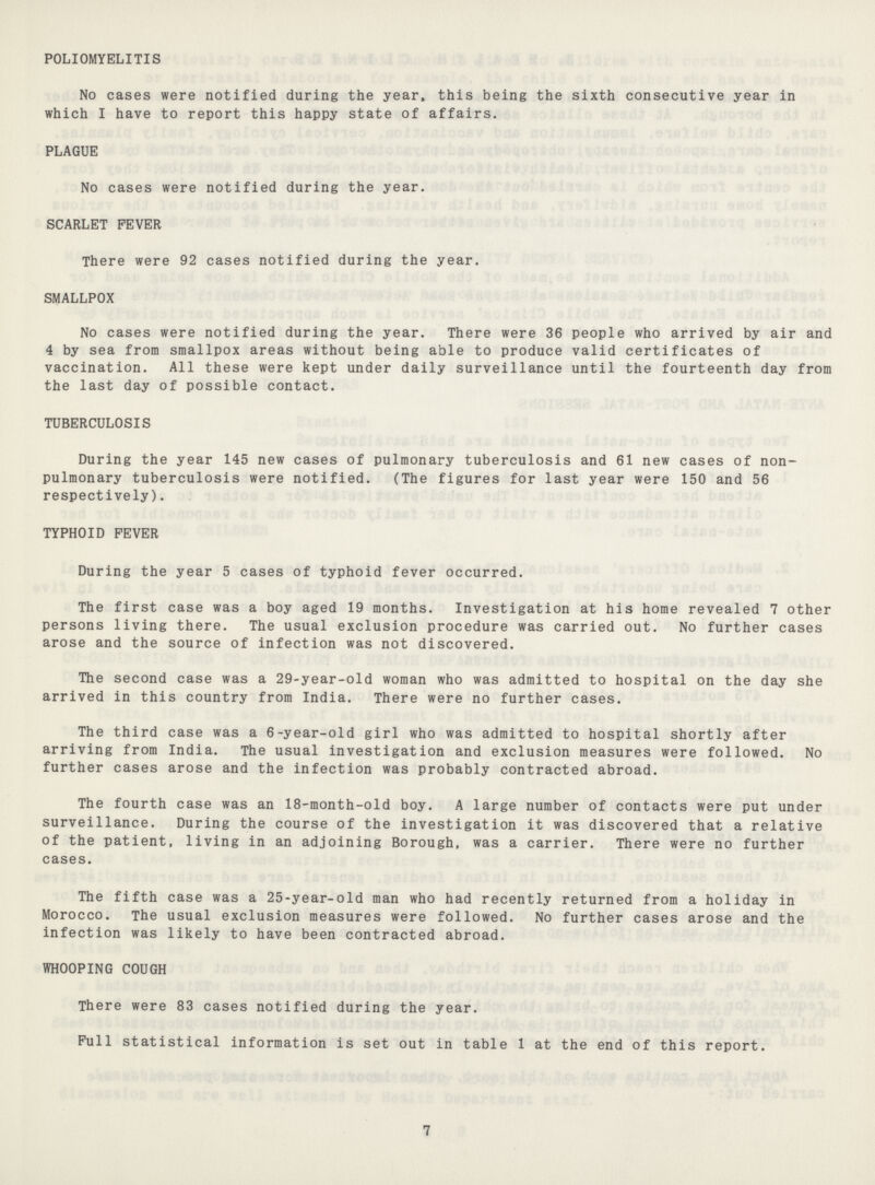 POLIOMYELITIS No cases were notified during the year* this being the sixth consecutive year in which I have to report this happy state of affairs. PLAGUE No cases were notified during the year. SCARLET FEVER There were 92 cases notified during the year. SMALLPOX No cases were notified during the year. There were 36 people who arrived by air and 4 by sea from smallpox areas without being able to produce valid certificates of vaccination. All these were kept under daily surveillance until the fourteenth day from the last day of possible contact. TUBERCULOSIS During the year 145 new cases of pulmonary tuberculosis and 61 new cases of non pulmonary tuberculosis were notified. (The figures for last year were 150 and 56 respectively). TYPHOID FEVER During the year 5 cases of typhoid fever occurred. The first case was a boy aged 19 months. Investigation at his home revealed 7 other persons living there. The usual exclusion procedure was carried out. No further cases arose and the source of infection was not discovered. The second case was a 29-year-old woman who was admitted to hospital on the day she arrived in this country from India. There were no further cases. The third case was a 6-year-old girl who was admitted to hospital shortly after arriving from India. The usual investigation and exclusion measures were followed. No further cases arose and the infection was probably contracted abroad. The fourth case was an 18-month-old boy. A large number of contacts were put under surveillance. During the course of the investigation it was discovered that a relative of the patient, living in an adjoining Borough, was a carrier. There were no further cases. The fifth case was a 25-year-old man who had recently returned from a holiday in Morocco. The usual exclusion measures were followed. No further cases arose and the infection was likely to have been contracted abroad. WHOOPING COUGH There were 83 cases notified during the year. Full statistical information is set out in table 1 at the end of this report. 7