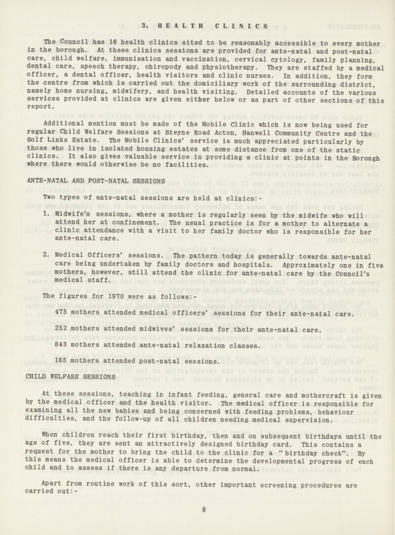 3. HEALTH CLINICS The Council has 16 health clinics sited to be reasonably accessible to every mother in the borough. At these clinics sessions are provided for ante-natal and post-natal care, child welfare, immunisation and vaccination, cervical cytology, family planning, dental care, speech therapy, chiropody and physiotherapy. They are staffed by a medical officer, a dental officer, health visitors and clinic nurses. In addition, they form the centre from which is carried out the domiciliary work of the surrounding district, namely home nursing* midwifery, and health visiting. Detailed accounts of the various services provided at clinics are given either below or as part of other sections of this report. Additional mention must be made of the Mobile Clinic which is now being used for regular Child Welfare Sessions at Steyne Road Acton, Hanwell Community Centre and the Go1f Links Estate. The Mobile Clinics' service is much appreciated particularly by those who live in isolated housing estates at some distance from one of the static clinics. It also gives valuable service in providing a clinic at points in the Borough where there would otherwise be no facilities. ANTE-NATAL AND POST-NATAL SESSIONS Two types of ante-natal sessions are held at clinics:- 1. Midwife's sessions, where a mother is regularly seen by the midwife who will attend her at confinement. The usual practice is for a mother to alternate a clinic attendance with a visit to her family doctor who is responsible for her ante-natal care. 2. Medical Officers' sessions. The pattern today is generally towards ante-natal care being undertaken by family doctors and hospitals. Approximately one in five mothers, however, still attend the clinic for ante-natal care by the Council's medical staff. The figures for 1970 were as follows:- 475 mothers attended medical officers' sessions for their ante-natal care. 252 mothers attended midwives' sessions for their ante-natal care. 843 mothers attended ante-natal relaxation classes. 165 mothers attended post-natal sessions. CHILD WELFARE SESSIONS At these sessions, teaching in infant feeding, general care and mothercraft is given by the medical officer and the health visitor. The medical officer is responsible for examining all the new babies and being concerned with feeding problems, behaviour difficulties, and the follow-up of all children needing medical supervision. When children reach their first birthday, then and on subsequent birthdays until the age of five, they are sent an attractively designed birthday card. This contains a request for the mother to bring the child to the clinic for a  birthday check. By this means the medical officer is able to determine the developmental progress of each child and to assess if there is any departure from normal. Apart from routine work of this sort, other important screening procedures are carried out:- 8
