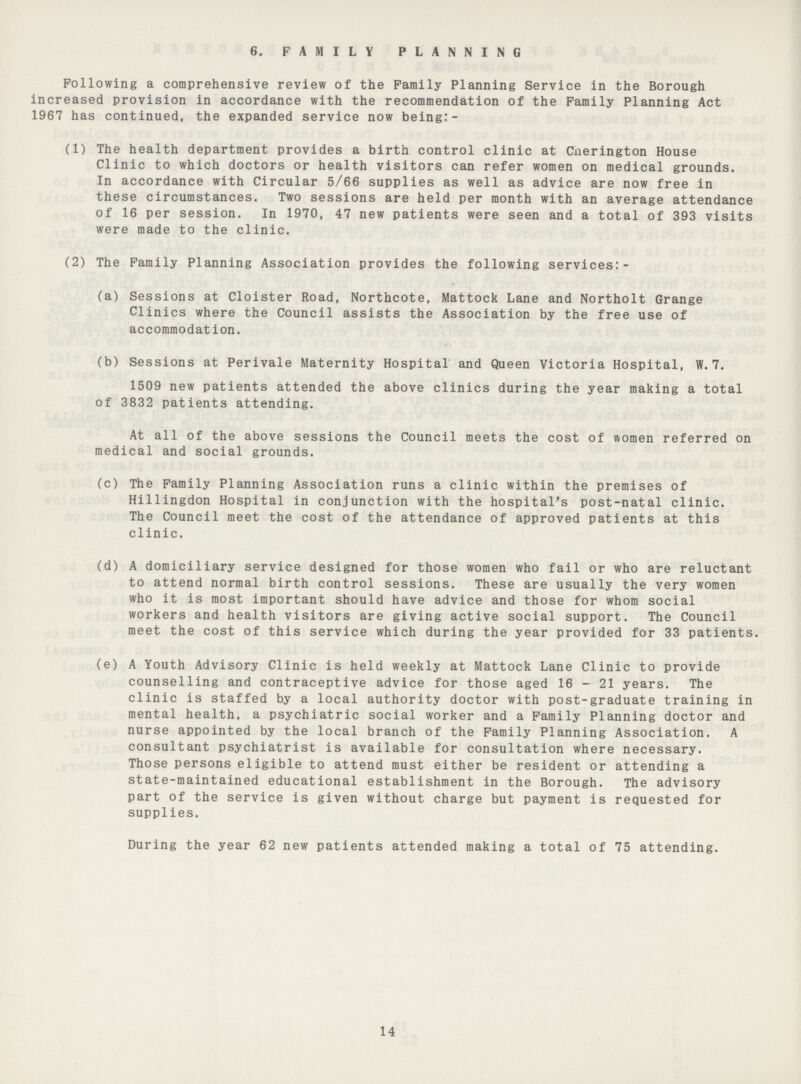 6. FAMILY PLANNING Following a comprehensive review of the Family Planning Service in the Borough increased provision in accordance with the recommendation of the Family Planning Act 1967 has continued, the expanded service now being:- (1) The health department provides a birth control clinic at Cnerington House Clinic to which doctors or health visitors can refer women on medical grounds. In accordance with Circular 5/66 supplies as well as advice are now free in these circumstances. Two sessions are held per month with an average attendance of 16 per session. In 1970, 47 new patients were seen and a total of 393 visits were made to the clinic. (2) The Family Planning Association provides the following services:- (a) Sessions at Cloister Road, Northcote, Mattock Lane and Northolt Grange Clinics where the Council assists the Association by the free use of accommodation. (b) Sessions at Perivale Maternity Hospital and Queen Victoria Hospital, W.7. 1509 new patients attended the above clinics during the year making a total of 3832 patients attending. At all of the above sessions the Council meets the cost of women referred on medical and social grounds. (c) The Family Planning Association runs a clinic within the premises of Hillingdon Hospital in conjunction with the hospital's post-natal clinic. The Council meet the cost of the attendance of approved patients at this clinic. (d) A domiciliary service designed for those women who fail or who are reluctant to attend normal birth control sessions. These are usually the very women who it is most important should have advice and those for whom social workers and health visitors are giving active social support. The Council meet the cost of this service which during the year provided for 33 patients. (e) A Youth Advisory Clinic is held weekly at Mattock Lane Clinic to provide counselling and contraceptive advice for those aged 16 - 21 years. The clinic is staffed by a local authority doctor with post-graduate training in mental health, a psychiatric social worker and a Family Planning doctor and nurse appointed by the local branch of the Family Planning Association. A consultant psychiatrist is available for consultation where necessary. Those persons eligible to attend must either be resident or attending a state-maintained educational establishment in the Borough. The advisory part of the service is given without charge but payment is requested for supplies. During the year 62 new patients attended making a total of 75 attending. 14