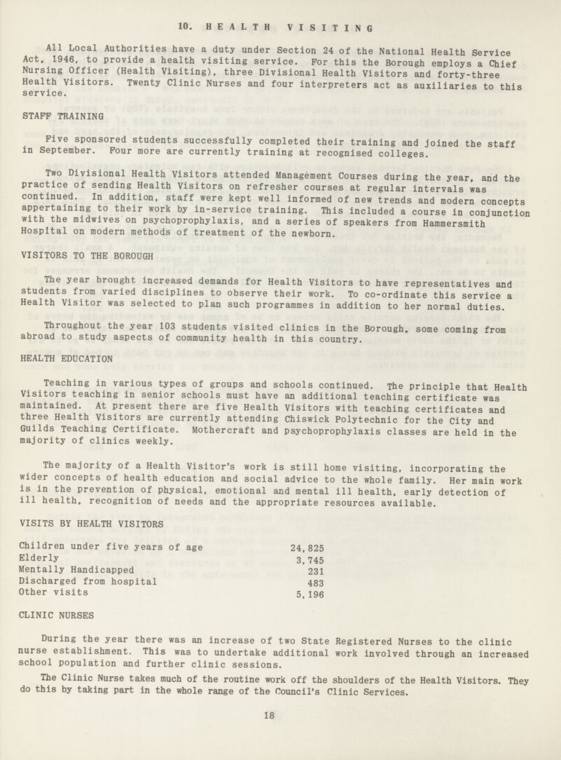 10. HEALTH VISITING All Local Authorities have a duty under Section 24 of the National Health Service Act, 1946, to provide a health visiting service. For this the Borough employs a Chief Nursing Officer (Health Visiting), three Divisional Health Visitors and forty-three Health Visitors. Twenty Clinic Nurses and four interpreters act as auxiliaries to this service. STAFF TRAINING Five sponsored students successfully completed their training and joined the staff in September. Four more are currently training at recognised colleges. Two Divisional Health Visitors attended Management Courses during the year, and the practice of sending Health Visitors on refresher courses at regular intervals was continued. In addition, staff were kept well informed of new trends and modern concepts appertaining to their work by in-service training. This included a course in conjunction with the midwives on psychoprophylaxis, and a series of speakers from Hammersmith Hospital on modern methods of treatment of the newborn. VISITORS TO THE BOROUGH The year brought increased demands for Health Visitors to have representatives and students from varied disciplines to observe their work. To co-ordinate this service a Health Visitor was selected to plan such programmes in addition to her normal duties. Throughout the year 103 students visited clinics in the Borough, some coming from abroad to study aspects of community health in this country. HEALTH EDUCATION Teaching in various types of groups and schools continued. The principle that Health Visitors teaching in senior schools must have an additional teaching certificate was maintained. At present there are five Health Visitors with teaching certificates and three Health Visitors are currently attending Chiswick Polytechnic for the City and Guilds Teaching Certificate. Mothercraft and psychoprophylaxis classes are held in the majority of clinics weekly. The majority of a Health Visitor's work is still home visiting, incorporating the wider concepts of health education and social advice to the whole family. Her main work is in the prevention of physical, emotional and mental ill health, early detection of ill health, recognition of needs and the appropriate resources available. VISITS BY HEALTH VISITORS Children under five years of age 24,825 Elderly 3,745 Mentally Handicapped 231 Discharged from hospital 483 Other visits 5,196 CLINIC NURSES During the year there was an increase of two State Registered Nurses to the clinic nurse establishment. This was to undertake additional work involved through an increased school population and further clinic sessions. The Clinic Nurse takes much of the routine work off the shoulders of the Health Visitors. They do this by taking part in the whole range of the Council's Clinic Services. 18
