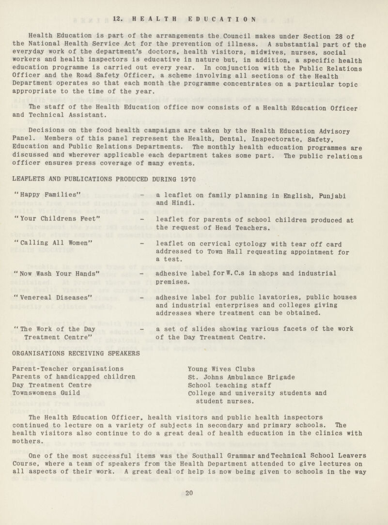 12. HEALTH EDUCATION Health Education is part of the arrangements the Council makes under Section 28 of the National Health Service Act for the prevention of illness. A substantial part of the everyday work of the department's doctors, health visitors, midwives, nurses, social workers and health inspectors is educative in nature but, in addition* a specific health education programme is carried out every year. In conjunction with the Public Relations Officer and the Road Safety Officer, a scheme involving all sections of the Health Department operates so that each month the programme concentrates on a particular topic appropriate to the time of the year. The staff of the Health Education office now consists of a Health Education Officer and Technical Assistant. Decisions on the food health campaigns are taken by the Health Education Advisory Panel. Members of this panel represent the Health, Dental, Inspectorate, Safety, Education and Public Relations Departments. The monthly health education programmes are discussed and wherever applicable each department takes some part. The public relations officer ensures press coverage of many events. LEAFLETS AND PUBLICATIONS PRODUCED DURING 1970 Happy Families - a leaflet on family planning in English, Punjabi and Hindi. Your Childrens Feet - leaflet for parents of school children produced at the request of Head Teachers. Calling All Women - leaflet on cervical cytology with tear off card addressed to Town Hall requesting appointment for a test. Now Wash Your Hands - adhesive label for W. C.s in shops and industrial premises. Venereal Diseases - adhesive label for public lavatories, public houses and industrial enterprises and colleges giving addresses where treatment can be obtained. The Work of the Day - a set of slides showing various facets of the work Treatment Centre of the Day Treatment Centre. ORGANISATIONS RECEIVING SPEAKERS Parent-Teacher organisations Young Wives Clubs Parents of handicapped children St. Johns Ambulance Brigade Day Treatment Centre School teaching staff Townswomens Guild College and university students and student nurses. The Health Education Officer, health visitors and public health inspectors continued to lecture on a variety of subjects in secondary and primary schools. The health visitors also continue to do a great deal of health education in the clinics with mothers. One of the most successful items was the Southall Grammar and Technical School Leavers Course, where a team of speakers from the Health Department attended to give lectures on all aspects of their work. A great deal of help is now being given to schools in the way 20