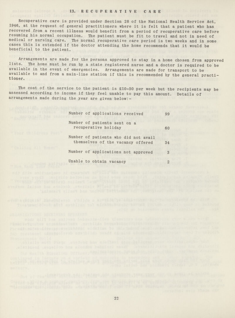 13. RECUPERATIVE CARE Recuperative care is provided under Section 28 of the National Health Service Act, 1946, at the request of general practitioners where it is felt that a patient who has recovered from a recent illness would benefit from a period of recuperative care before resuming his normal occupation. The patient must be fit to travel and not in need of medical or nursing care. The normal recuperative care period is two weeks and in some cases this is extended if the doctor attending the home recommends that it would be beneficial to the patient. Arrangements are made for the persons approved to stay in a home chosen from approved lists. The home must be run by a state registered nurse and a doctor is required to be available in the event of emergencies. Arrangements are made for transport to be available to and from a main-line station if this is recommended by the general practi tioner. The cost of the service to the patient is £10-50 per week but the recipients may be assessed according to income if they feel unable to pay this amount. Details of arrangements made during the year are given below:- Number of applications received 99 Number of patients sent on a recuperative holiday 60 Number of patients who did not avail themselves of the vacancy offered 34 Number of applications not approved 3 Unable to obtain vacancy 2 22