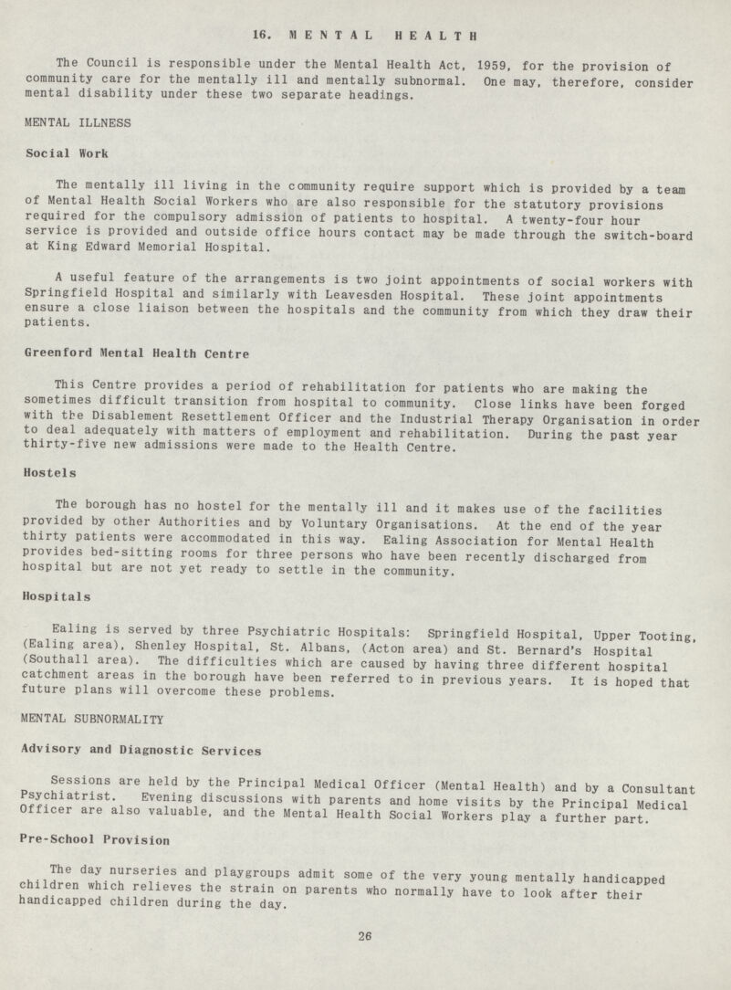 16. MENTAL HEALTH The Council is responsible under the Mental Health Act, 1959, for the provision of community care for the mentally ill and mentally subnormal. One may, therefore, consider mental disability under these two separate headings. MENTAL ILLNESS Social Work The mentally ill living in the community require support which is provided by a team of Mental Health Social Workers who are also responsible for the statutory provisions required for the compulsory admission of patients to hospital. A twenty-four hour service is provided and outside office hours contact may be made through the switch-board at King Edward Memorial Hospital. A useful feature of the arrangements is two joint appointments of social workers with Springfield Hospital and similarly with Leavesden Hospital. These joint appointments ensure a close liaison between the hospitals and the community from which they draw their patients. Greenford Mental Health Centre This Centre provides a period of rehabilitation for patients who are making the sometimes difficult transition from hospital to community. Close links have been forged with the Disablement Resettlement Officer and the Industrial Therapy Organisation in order to deal adequately with matters of employment and rehabilitation. During the past year thirty-five new admissions were made to the Health Centre. Hostels The borough has no hostel for the mentally ill and it makes use of the facilities provided by other Authorities and by Voluntary Organisations. At the end of the year thirty patients were accommodated in this way. Ealing Association for Mental Health provides bed-sitting rooms for three persons who have been recently discharged from hospital but are not yet ready to settle in the community. Hospitals Ealing is served by three Psychiatric Hospitals: Springfield Hospital, Upper Tooting, (Ealing area), Shenley Hospital, St. Albans, (Acton area) and St. Bernard's Hospital (Southall area). The difficulties which are caused by having three different hospital catchment areas in the borough have been referred to in previous years. It is hoped that future plans will overcome these problems. MENTAL SUBNORMALITY Advisory and Diagnostic Services Sessions are held by the Principal Medical Officer (Mental Health) and by a Consultant Psychiatrist. Evening discussions with parents and home visits by the Principal Medical Officer are also valuable, and the Mental Health Social Workers play a further part. Pre-School Provision The day nurseries and playgroups admit some of the very young mentally handicapped children which relieves the strain on parents who normally have to look after their handicapped children during the day. 26