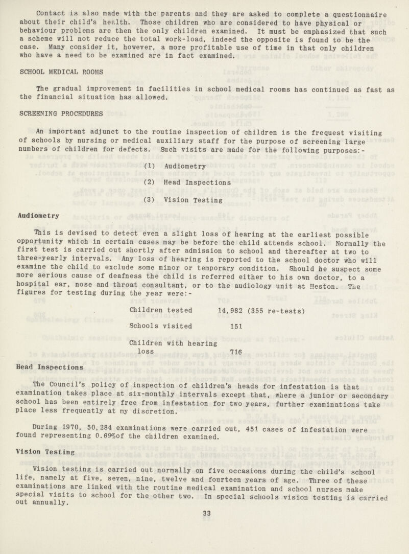 Contact is also made with the parents and they are asked to complete a questionnaire about their child's health. Those children who are considered to have physical or behaviour problems are then the only children examined. It must be emphasized that such a scheme will not reduce the total work-load, indeed the opposite is found to be the case. Many consider it, however, a more profitable use of time in that only children who have a need to be examined are in fact examined. SCHOOL MEDICAL ROOMS The gradual improvement in facilities in school medical rooms has continued as fast as the financial situation has allowed. SCREENING PROCEDURES An important adjunct to the routine inspection of children is the frequest visiting of schools by nursing or medical auxiliary staff for the purpose of screening large numbers of children for defects. Such visits are made for the following purposes:- (1) Audiometry (2) Head Inspections (3) Vision Testing Audiometry This is devised to detect even a slight loss of hearing at the earliest possible opportunity which in certain cases may be before the child attends school. Normally the first test is carried out shortly after admission to school and thereafter at two to three-yearly intervals. Any loss of hearing is reported to the school doctor who will examine the child to exclude some minor or temporary condition. Should he suspect some more serious cause of deafness the child is referred either to his own doctor, to a hospital ear, nose and throat consultant, or to the audiology unit at Heston. The figures for testing during the year were:- Children tested 14,982 (355 re-tests) Schools visited 151 Children with hearing loss 716 Head Inspections The Council's policy of inspection of children's heads for infestation is that examination takes place at six-monthly intervals except that, where a junior or secondary school has been entirely free from infestation for two years, further examinations take place less frequently at my discretion. During 1970, 50,284 examinations were carried out, 451 cases of infestation were found representing 0.69%of the children examined. Vision Testing Vision testing is carried out normally on five occasions during the child's school life, namely at five, seven, nine, twelve and fourteen years of age. Three of these examinations are linked with the routine medical examination and school nurses make special visits to school for the other two. In special schools vision testing is carried out annually. 33