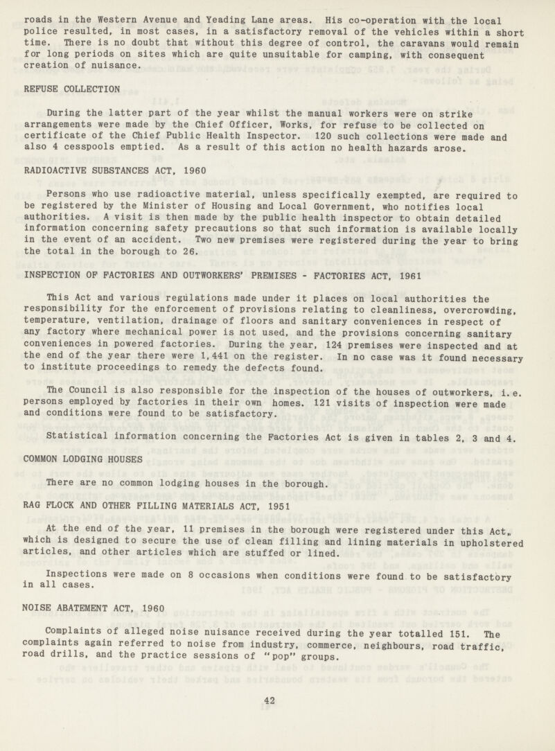 roads in the Western Avenue and Yeading Lane areas. His co-operation with the local police resulted, in most cases, in a satisfactory removal of the vehicles within a short time. There is no doubt that without this degree of control, the caravans would remain for long periods on sites which are quite unsuitable for camping, with consequent creation of nuisance. REFUSE COLLECTION During the latter part of the year whilst the manual workers were on strike arrangements were made by the Chief Officer, Works, for refuse to be collected on certificate of the Chief Public Health Inspector. 120 such collections were made and also 4 cesspools emptied. As a result of this action no health hazards arose. RADIOACTIVE SUBSTANCES ACT, 1960 Persons who use radioactive material, unless specifically exempted, are required to be registered by the Minister of Housing and Local Government, who notifies local authorities. A visit is then made by the public health inspector to obtain detailed information concerning safety precautions so that such information is available locally in the event of an accident. Two new premises were registered during the year to bring the total in the borough to 26. INSPECTION OP FACTORIES AND OUTWORKERS' PREMISES - FACTORIES ACT, 1961 This Act and various regulations made under it places on local authorities the responsibility for the enforcement of provisions relating to cleanliness, overcrowding, temperature, ventilation, drainage of floors and sanitary conveniences in respect of any factory where mechanical power is not used, and the provisions concerning sanitary conveniences in powered factories. During the year, 124 premises were inspected and at the end of the year there were 1,441 on the register. In no case was it found necessary to institute proceedings to remedy the defects found. The Council is also responsible for the inspection of the houses of outworkers, i.e. persons employed by factories in their own homes. 121 visits of inspection were made and conditions were found to be satisfactory. Statistical information concerning the Factories Act is given in tables 2, 3 and 4. COMMON LODGING HOUSES There are no common lodging houses in the borough. RAG FLOCK AND OTHER FILLING MATERIALS ACT. 1951 At the end of the year, 11 premises in the borough were registered under this Act, which is designed to secure the use of clean filling and lining materials in upholstered articles, and other articles which are stuffed or lined. Inspections were made on 8 occasions when conditions were found to be satisfactory in all cases. NOISE ABATEMENT ACT, 1960 Complaints of alleged noise nuisance received during the year totalled 151. The complaints again referred to noise from industry, commerce, neighbours, road traffic, road drills, and the practice sessions of “pop” groups. 42