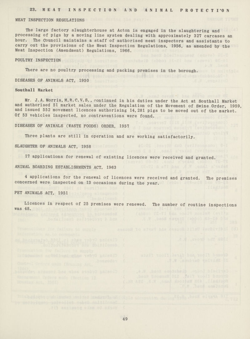 23. MEAT INSPECTION AND ANIMAL PROTECTION MEAT INSPECTION REGULATIONS The large factory slaughterhouse at Acton is engaged in the slaughtering and processing of pigs by a moving line system dealing with approximately 327 carcases an hour. The Council maintains a staff of authorised meat inspectors and assistants to carry out the provisions of the Meat Inspection Regulations, 1956, as amended by the Meat Inspection (Amendment) Regulations, 1966. POULTRY INSPECTION There are no poultry processing and packing premises in the borough. DISEASES OP ANIMALS ACT, 1950 Southall Market Mr. J. A. Morris, M.R. C. V. S., continued in his duties under the Act at Southall Market and authorised 51 market sales under the Regulation of the Movement of Swine Order, 1959, and issued 552 movement licences authorising 14,281 pigs to be moved out of the market. Of 53 vehicles inspected, no contraventions were found. DISEASES OF ANIMALS (WASTE POODS) ORDER, 1957 Three plants are still in operation and are working satisfactorily. SLAUGHTER OP ANIMALS ACT, 1958 17 applications for renewal of existing licences were received and granted. ANIMAL BOARDING ESTABLISHMENTS ACT, 1963 4 applications for the renewal of licences were received and granted. The premises concerned were inspected on 13 occasions during the year. PET ANIMALS ACT, 1951 Licences in respect of 25 premises were renewed. The number of routine inspections was 48. 49