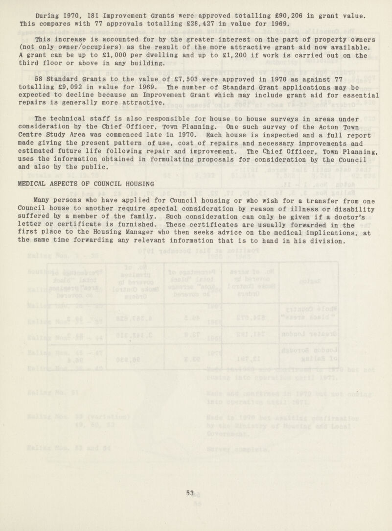 During 1970, 181 Improvement Grants were approved totalling £90,206 in grant value. This compares with 77 approvals totalling £28,427 in value for 1969. This increase is accounted for by the greater interest on the part of property owners (not only owner/occupiers) as the result of the more attractive grant aid now available. A grant can be up to £1,000 per dwelling and up to £1,200 if work is carried out on the third floor or above in any building. 58 Standard Grants to the value of £7,503 were approved in 1970 as against 77 totalling £9,092 in value for 1969. The number of Standard Grant applications may be expected to decline because an Improvement Grant which may include grant aid for essential repairs is generally more attractive. The technical staff is also responsible for house to house surveys in areas under consideration by the Chief Officer, Town Planning. One such survey of the Acton Town Centre Study Area was commenced late in 1970. Each house is inspected and a full report made giving the present pattern of use, cost of repairs and necessary improvements and estimated future life following repair and improvement. The Chief Officer, Town Planning, uses the information obtained in formulating proposals for consideration by the Council and also by the public. MEDICAL ASPECTS OP COUNCIL HOUSING Many persons who have applied for Council housing or who wish for a transfer from one Council house to another require special consideration by reason of illness or disability suffered by a member of the family. Such consideration can only be given if a doctor's letter or certificate is furnished. These certificates are usually forwarded in the first place to the Housing Manager who then seeks advice on the medical implications, at the same time forwarding any relevant information that is to hand in his division. 53