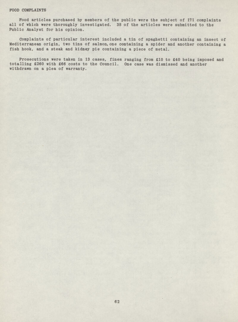 POOD COMPLAINTS Pood articles purchased by members of the public were the subject of 171 complaints all of which were thoroughly investigated. 38 of the articles were submitted to the Public Analyst for his opinion. Complaints of particular interest included a tin of spaghetti containing an insect of Mediterranean origin, two tins of salmon, one containing a spider and another containing a fish hook, and a steak and kidney pie containing a piece of metal. Prosecutions were taken in 13 cases, fines ranging from £10 to £40 being imposed and totalling £260 with £66 costs to the Council. One case was dismissed and another withdrawn on a plea of warranty. 62