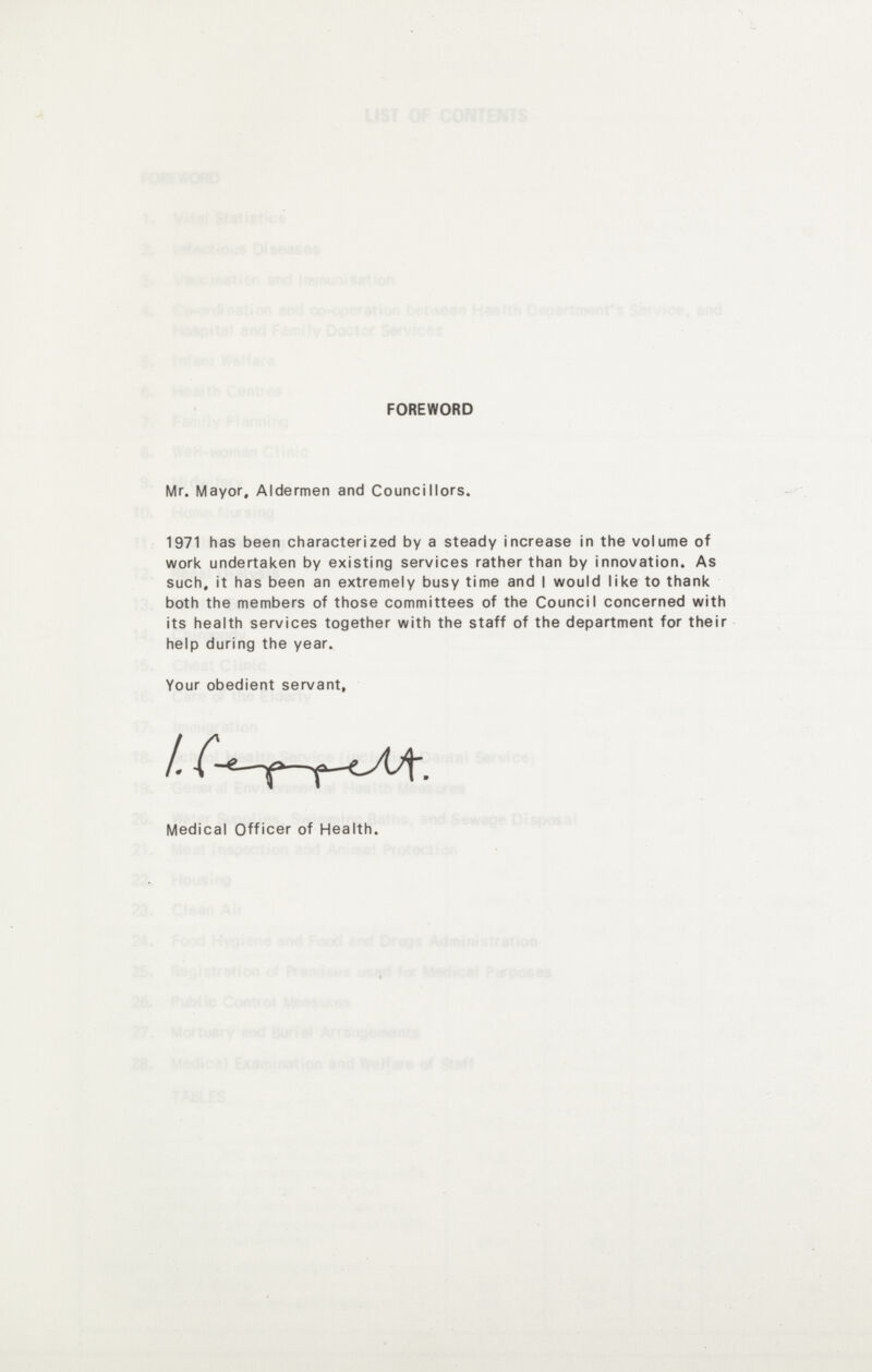 FOREWORD Mr. Mayor, Aldermen and Councillors. 1971 has been characterized by a steady increase in the volume of work undertaken by existing services rather than by innovation. As such, it has been an extremely busy time and I would like to thank both the members of those committees of the Council concerned with its health services together with the staff of the department for their help during the year. Your obedient servant. Medical Officer of Health.