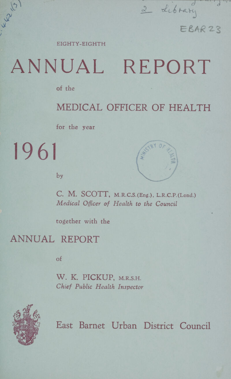 4421(3) 2 Library EBAR 23 EIGHTY-EIGHTH ANNUAL REPORT of the MEDICAL OFFICER OF HEALTH for the year 1961 by C. M. SCOTT, M. R.C.S.(Eng.), L.R.C.P.(Lond.) Medical Officer of Health to the Council together with the ANNUAL REPORT of W. K. PICKUP, M.R.S.H. Chief Public Health Inspector East Barnet Urban District Council