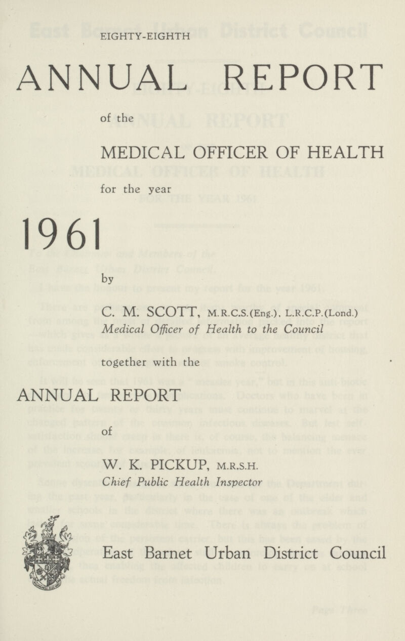 EIGHTY-EIGHTH ANNUAL REPORT of the MEDICAL OFFICER OF HEALTH for the year 1961 by C. M. SCOTT, M.R.C.S.(Eng.), L.R.C.P.(Lond.) Medical Officer of Health to the Council together with the ANNUAL REPORT of W. K. PICKUP, M.R.S.H. Chief Public Health Inspector East Barnet Urban District Council