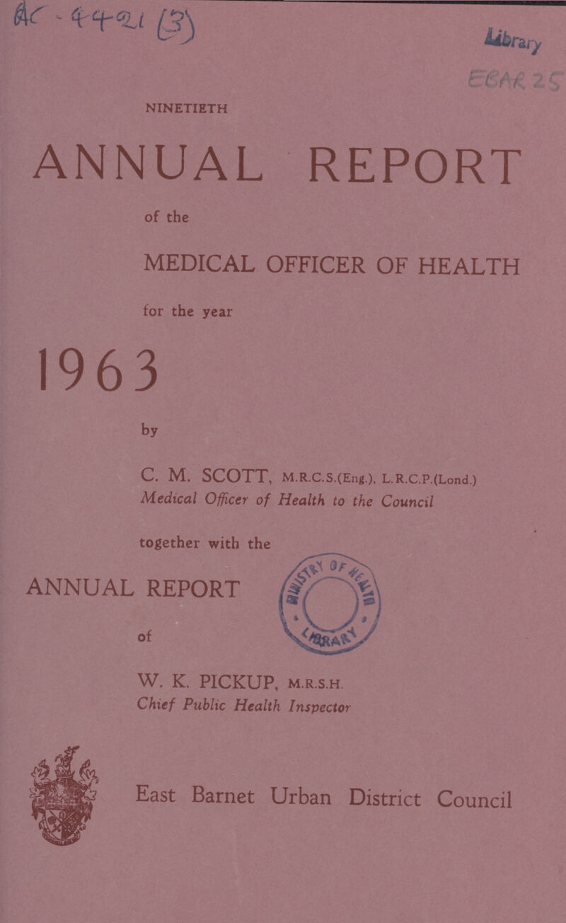 AC - 4421 (3) EBAR 25 NINETIETH ANNUAL REPORT of the MEDICAL OFFICER OF HEALTH for the year 1963 by C. M. SCOTT, M.R.C.S.(Eng.), L.R.C.P.(Lond.) Medical Officer of Health to the Council together with the ANNUAL REPORT of W. K. PICKUP, M.R.S.H. Chief Public Health Inspector East Barnet Urban District Council
