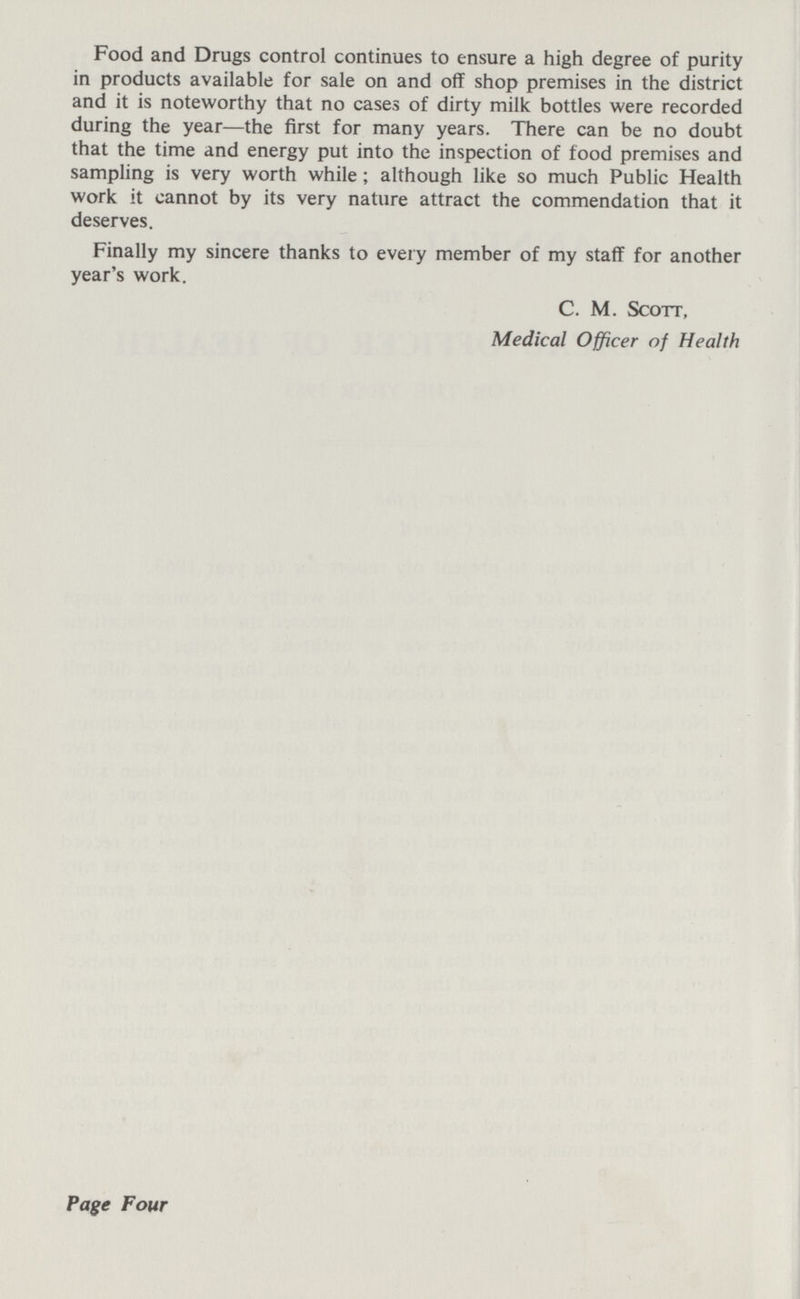 Food and Drugs control continues to ensure a high degree of purity in products available for sale on and off shop premises in the district and it is noteworthy that no cases of dirty milk bottles were recorded during the year—the first for many years. There can be no doubt that the time and energy put into the inspection of food premises and sampling is very worth while; although like so much Public Health work it cannot by its very nature attract the commendation that it deserves. Finally my sincere thanks to every member of my staff for another year's work. C. M. Scott, Medical Officer of Health Page Four