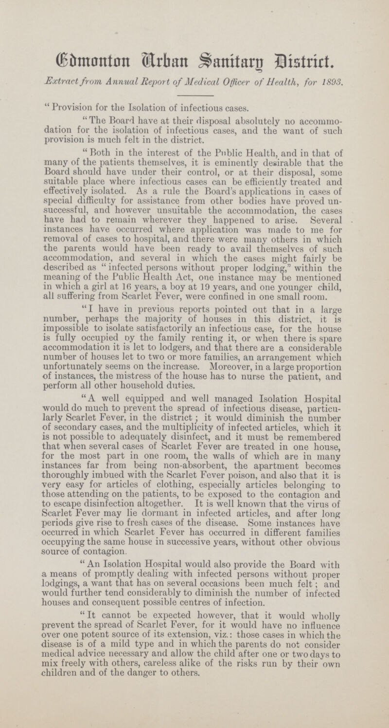 Edmonton Arban Sanitary District.. Extract from Annual Report of Medical Officer of Health, for 1893.  Provision for the Isolation of infectious cases. The Board have at their disposal absolutely no accommo dation for the isolation of infectious cases, and the want of such provision is much felt in the district. Both in the interest of the Public Health, and in that of many of the patients themselves, it is eminently desirable that the Board should have under their control, or at their disposal, some suitable place where infectious cases can be efficiently treated and effectively isolated. As a rule the Board's applications in cases of special difficulty for assistance from other bodies have proved un successful, and however unsuitable the accommodation, the cases have had to remain wherever they happened to arise. Several instances have occurred where application was made to me for removal of cases to hospital, and there were many others in which the parents would have been ready to avail themselves of such accommodation, and several in which the cases might fairly be described as  infected persons without proper lodging, within the meaning of the Public Health Act, one instance may be mentioned in which a girl at 1(5 years, a boy at 19 years, and one younger child, all suffering from Scarlet Fever, were confined in one small room. I have in previous reports pointed out that in a large number, perhaps the majority of houses in this district, it is impossible to isolate satisfactorily an infectious case, for the house is fully occupied oy the family renting it, or when there is spare accommodation it is let to lodgers, and that there are a considerable number of houses let to two or more families, an arrangement which unfortunately seems on the increase. Moreover, in a large proportion of instances, the mistress of the house has to nurse the patient, and perforin all other household duties. A well equipped and well managed Isolation Hospital would do much to prevent the spread of infectious disease, particu larly Scarlet Fever, in the district it would diminish the number of secondary cases, and the multiplicity of infected articles, which it is not possible to adequately disinfect, and it must be remembered that wnen several cases of Scarlet Fever are treated in one house, for the most part in one room, the walls of which are in many instances far from being non-absorbent, the apartment becomes thoroughly imbued with the Scarlet Fever poison, and also that it is very easy for articles of clothing, especially articles belonging to those attending on the patients, to be exposed to the contagion and to escape disinfection altogether. It is well known that the virus of Scarlet Fever may lie dormant in infected articles, and after long periods give rise to fresh cases of the disease. Some instances have occurred in which Scarlet Fever has occurred in different families occupying the same house in successive years, without other obvious source of contagion. An Isolation Hospital would also provide the Board with a means of promptly dealing with infected persons without proper lodgings, a want that has on several occasions been much felt; and would further tend considerably to diminish the number of infected houses and consequent possible centres of infection. It cannot be expected however, that it would wholly prevent the spread of Scarlet Fever, for it would have no influence over one potent source of its extension, viz.: those cases in which the disease is of a mild type and in which the parents do not consider medical advice necessary and allow the child after one or two days to mix freely with others, careless alike of the risks run by their own children and of the danger to others.