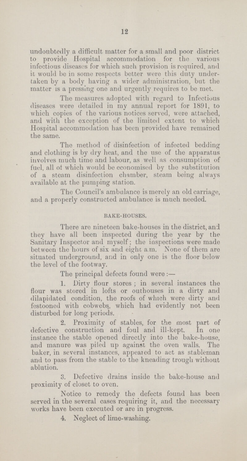 12 undoubtedly a difficult matter for a small and poor district to provide Hospital accommodation for the various infectious diseases for which such provision is required, and it would be in some respects better were this duty under taken by a body having a wider administration, but the matter is a pressing one and urgently requires to be met. The measures adopted with regard to Infectious diseases were detailed in my annual report for 1891, to which copies of the various notices served, were attached, and with the exception of the limited extent to which Hospital accommodation has been provided have remained the same. The method of disinfection of infected bedding and clothing is by dry heat, and the use of the apparatus involves much time and labour, as well as consumption of fuel, all of which would be economised by the substitution of a steam disinfection chamber, steam being always available at the pumping station. The Council's ambulance is merely an old carriage, and a properly constructed ambulance is much needed. bake-houses. There are nineteen bake-houses in the district, and they have all been inspected during the year by the Sanitary Inspector and myself; the inspections were made between the hours of six and eight a.m. None of them are situated underground, and in only one is the floor below the level of the footway. The principal defects found were:— 1. Dirty flour stores; in several instances the flour was stored in lofts or outhouses in a dirty and dilapidated condition, the roofs of which were dirty and festooned with cobwebs, which had evidently not been disturbed for long periods. 2. Proximity of stables, for the most part of defective construction and foul and ill-kept. In one instance the stable opened directly into the bake-house, and manure was piled up against the oven walls. The baker, in several instances, appeared to act as stableman and to pass from the stable to the kneading trough without ablution. 3. Defective drains inside the bake-house and proximity of closet to oven. Notice to remedy the defects found has been served in the several cases requiring it, and the necessary works have been executed or are in progress. 4. Neglect of lime-washing.