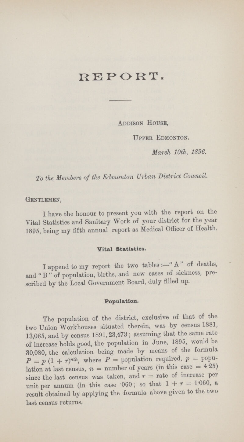 REPORT. Addison House, Upper Edmonton. March 10th, 1896. To the Members of the Edmonton Urban District Council. Gentlemen, I have the honour to present you with the report on the Vital Statistics and Sanitary Work of your district for the year 1895, being my fifth annual report as Medical Officer of Health. Vital Statistics. I append to my report the two tables:—A of deaths, and  B  of population, births, and new cases of sickness, pre scribed by the Local Government Board, duly filled up. Population. The population of the district, exclusive of that of the two Union Workhouses situated therein, was by census 1881, 13,065, and by census 1891,23,473; assuming that the same rate of increase holds good, the population in June, 1895, would be 30,080, the calculation being made by means of the formula P = p (1 + r)nth, where P = population required, p = popu lation at last census, n = number of years (in this case = 4.25) since the last census was taken, and r — rate of increase per unit per annum (in this case 060; so that 1 + r = 1060, a result obtained by applying the formula above given to the two last census returns.