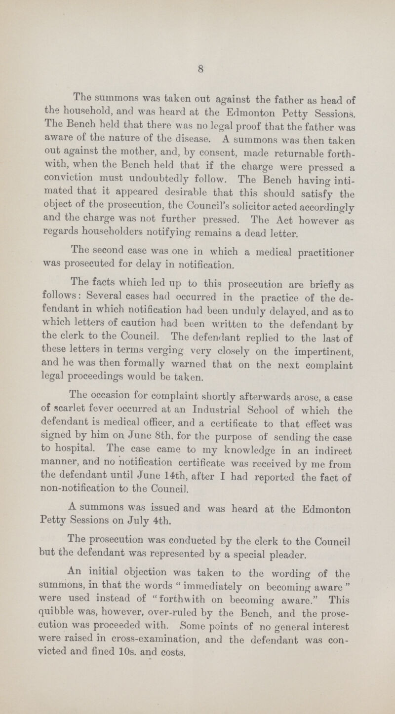 8 The summons was taken out against the father as head of the household, and was heard at the Edmonton Petty Sessions. The Bench held that there was no legal proof that the father was aware of the nature of the disease. A summons was then taken out against the mother, and, by consent, made returnable forth with, when the Bench held that if the charge were pressed a conviction must undoubtedly follow. The Bench having inti mated that it appeared desirable that this should satisfy the object of the prosecution, the Council's solicitor acted accordingly and the charge was not further pressed. The Act however as regards householders notifying remains a dead letter. The second case was one in which a medical practitioner was prosecuted for delay in notification. The facts which led up to this prosecution are briefly as follows: Several cases had occurred in the practice of the de fendant in which notification had been unduly delayed, and as to which letters of caution had been written to the defendant by the clerk to the Council. The defendant replied to the last of these letters in terms verging very closely on the impertinent, and he was then formally warned that on the next complaint legal proceedings would be taken. The occasion for complaint shortly afterwards arose, a case of scarlet fever occurred at an Industrial School of which the defendant is medical officer, and a certificate to that effect was signed by him on June 8th. for the purpose of sending the case to hospital. The case came to my knowledge in an indirect manner, and no notification certificate was received by me from the defendant until June 14th, after I had reported the fact of non-notification to the Council. A summons was issued and was heard at the Edmonton Petty Sessions on July 4th. The prosecution was conducted by the clerk to the Council but the defendant was represented by a special pleader. An initial objection was taken to the wording of the summons, in that the words immediately on becoming aware were used instead of forthwith on becoming aware. This quibble was, however, over-ruled by the Bench, and the prose cution was proceeded with. Some points of no general interest were raised in cross-examination, and the defendant was con victed and fined 10s. and costs.