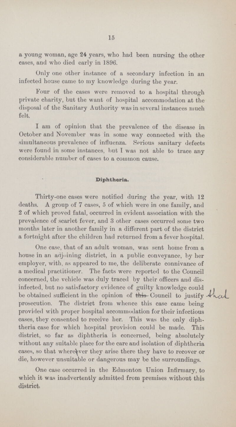 15 a young woman, age 24 years, who had been nursing the other cases, and who died early in 1896. Only one other instance of a secondary infection in an infected house came to my knowledge during the year. Four of the cases were removed to a hospital through private charity, but the want of hospital accommodation at the disposal of the Sanitary Authority was in several instances much felt. I am of opinion that the prevalence of the disease in October and November was in some way connected with the simultaneous prevalence of influenza. Serious sanitary defects were found in some instances, but I was not able to trace any considerable number of cases to a common cause. Diphtheria. Thirty-one cases were notified during the year, with 12 deaths. A group of 7 cases, 5 of which were in one family, and 2 of which proved fatal, occurred in evident association with the prevalence of scarlet fever, and 3 other cases occurred some two months later in another family in a different part of the district a fortnight after the children had returned from a fever hospital. One case, that of an adult woman, was sent home from a house in an adjoining district, in a public conveyance, by her employer, with, as appeared to me, the deliberate connivance of a medical practitioner. The facts were reported to the Council concerned, the vehicle was duly traced by their officers and dis infected, but no satisfactory evidence of guilty knowledge could be obtained sufficient in the opinion of Council to justify shal prosecution. The district from whence this case came being provided with proper hospital accommodation for their infectious cases, they consented to receive her. This was the only diph theria case for which hospital provision could be made. This district, so far as diphtheria is concerned, being absolutely without any suitable place for the care and isolation of diphtheria cases, so that wherever there they have to recover or die, however unsuitable or dangerous may be the surroundings. One case occurred in the Edmonton Union Infirmary, to which it was inadvertently admitted from premises without this district,