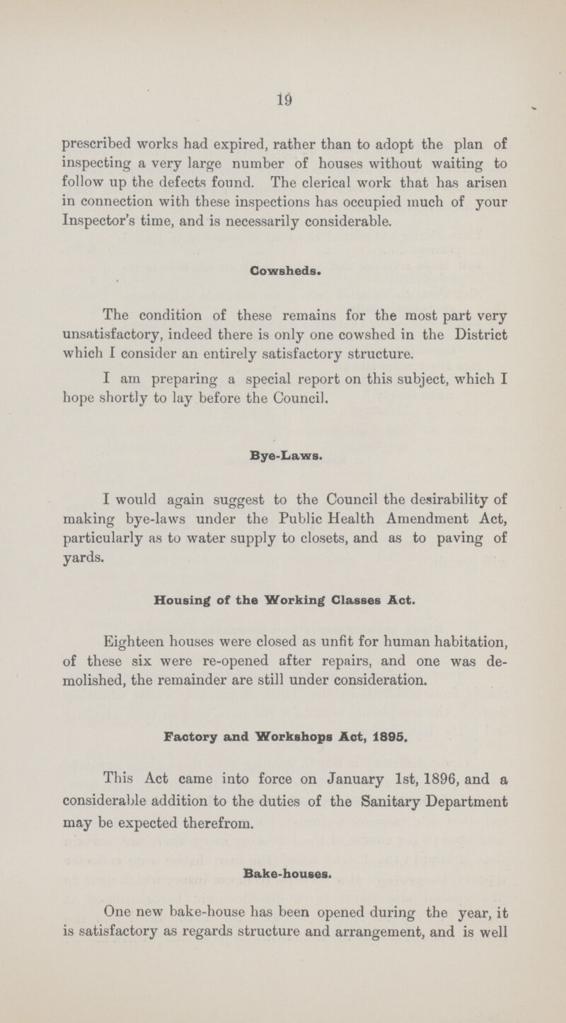 19 prescribed works had expired, rather than to adopt the plan of inspecting a very large number of houses without waiting to follow up the defects found. The clerical work that has arisen in connection with these inspections has occupied much of your Inspector's time, and is necessarily considerable. Cowsheds. The condition of these remains for the most part very unsatisfactory, indeed there is only one cowshed in the District which I consider an entirely satisfactory structure. I am preparing a special report on this subject, which I hope shortly to lay before the Council. Bye-Laws. I would again suggest to the Council the desirability of making bye-laws under the Public Health Amendment Act, particularly as to water supply to closets, and as to paving of yards. Housing of the Working Classes Act. Eighteen houses were closed as unfit for human habitation, of these six were re-opened after repairs, and one was de molished, the remainder are still under consideration. Factory and Workshops Act, 1895. This Act came into force on January 1st, 1896, and a considerable addition to the duties of the Sanitary Department may be expected therefrom. Bake-houses. One new bake-house has been opened during the year, it is satisfactory as regards structure and arrangement, and is well
