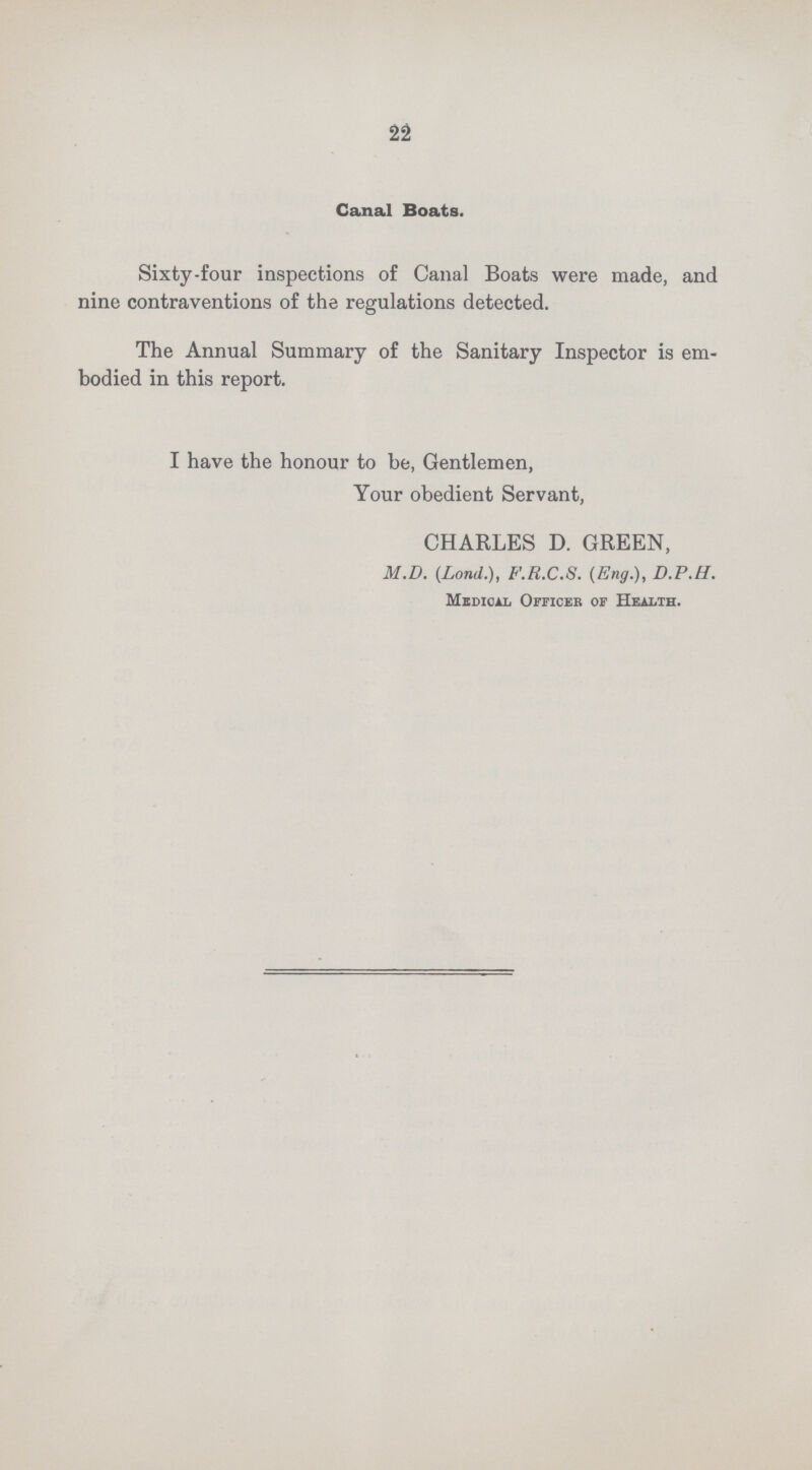 22 Canal Boats. Sixty-four inspections of Canal Boats were made, and nine contraventions of the regulations detected. The Annual Summary of the Sanitary Inspector is em bodied in this report. I have the honour to be, Gentlemen, Your obedient Servant, CHARLES D. GREEN, M.D. (Lond.), F.R.C.S. (Eng.), D.P.H. Medical Officer of Health.