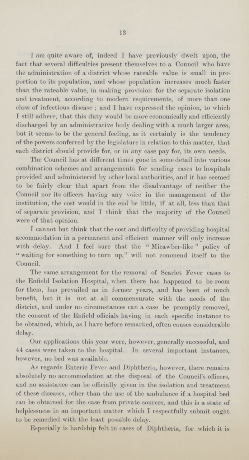 13 I am quite aware of, indeed I have previously dwelt upon, the fact that several difficulties present themselves to a Council who have the administration of a district whose rateable value is small in pro portion to its population, and whose population increases much faster than the rateable value, in making provision for the separate isolation and treatment, according to modern requirements, of more than one class of infectious disease; and I have expressed the opinion, to which I still adhere, that this duty would be more economically and efficiently discharged by an administrative body dealing with a much larger area, but it seems to be the general feeling, as it certainly is the tendency of the powers conferred by the legislature in relation to this matter, that each district should provide for, or in any case pay for, its own needs. The Council has at different times gone in some detail into various combination schemes and arrangements for sending cases to hospitals provided and administered by other local authorities, and it has seemed to be fairly clear that apart from the disadvantage of neither the Council nor its officers having any voice in the management of the institution, the cost would in the end be little, if at all, less than that of separate provision, and I think that the majority of the Council were of that opinion. I cannot but think that the cost and difficulty of providing hospital accommodation in a permanent and efficient manner will only increase with delay. And I feel sure that the Micawber-like policy of waiting for something to turn up, will not commend itself to the Council. The same arrangement for the removal of Scarlet Fever cases to the Enfield Isolation Hospital, when there has happened to be room for them, has prevailed as in former years, and has been of much benefit, but it is not at all commensurate with the needs of the district, and under no circumstances can a case be promptly removed, the consent of the Enfield officials having in each specific instance to be obtained, which, as I have before remarked, often causes considerable delay. Our applications this year were, however, generally successful, and 44 cases were taken to the hospital. In several important instances, however, no bed was available. As regards Enteric Fever and Diphtheria,, however, there remains absolutely no accommodation at the disposal of the Council's officers, and no assistance can be officially given in the isolation and treatment of these diseases, other than the use of the ambulance if a hospital bed can be obtained for the case from private sources, and this is a state of helplessness in an important matter which I respectfully submit ought to be remedied with the least possible delay. Especially is hardship felt in cases of Diphtheria, for which it is