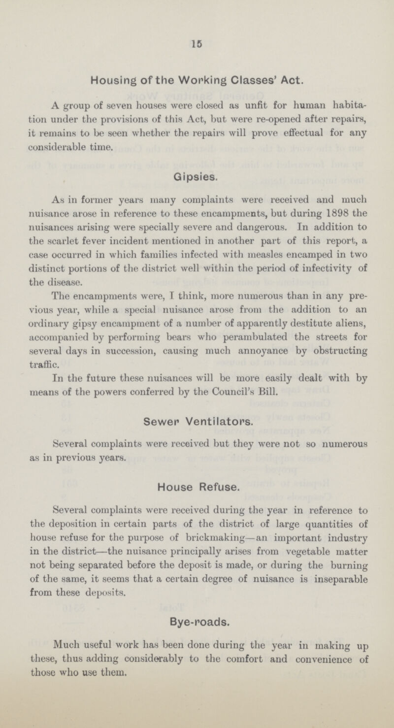 15 Housing of the Working Classes' Act. A group of seven houses were closed as unfit for human habita tion under the provisions of this Act, but were re-opened after repairs, it remains to be seen whether the repairs will prove effectual for any considerable time. Gipsies. As in former years many complaints were received and much nuisance arose in reference to these encampments, but during 1898 the nuisances arising were specially severe and dangerous. In addition to the scarlet fever incident mentioned in another part of this report, a case occurred in which families infected with measles encamped in two distinct portions of the district well within the period of infectivity of the disease. The encampments were, I think, more numerous than in any pre vious year, while a special nuisance arose from the addition to an ordinary gipsy encampment of a number of apparently destitute aliens, accompanied by performing bears who perambulated the streets for several days in succession, causing much annoyance by obstructing traffic. In the future these nuisances will be more easily dealt with by means of the powers conferred by the Council's Bill. Sewer Ventilators. Several complaints were received but they were not so numerous as in previous years. House Refuse. Several complaints were received during the year in reference to the deposition in certain parts of the district of large quantities of house refuse for the purpose of brickmaking—an important industry in the district—the nuisance principally arises from vegetable matter not being separated before the deposit is made, or during the burning of the same, it seems that a certain degree of nuisance is inseparable from these deposits. Bye-roads. Much useful work has been done during the year in making up these, thus adding considerably to the comfort and convenience of those who use them.