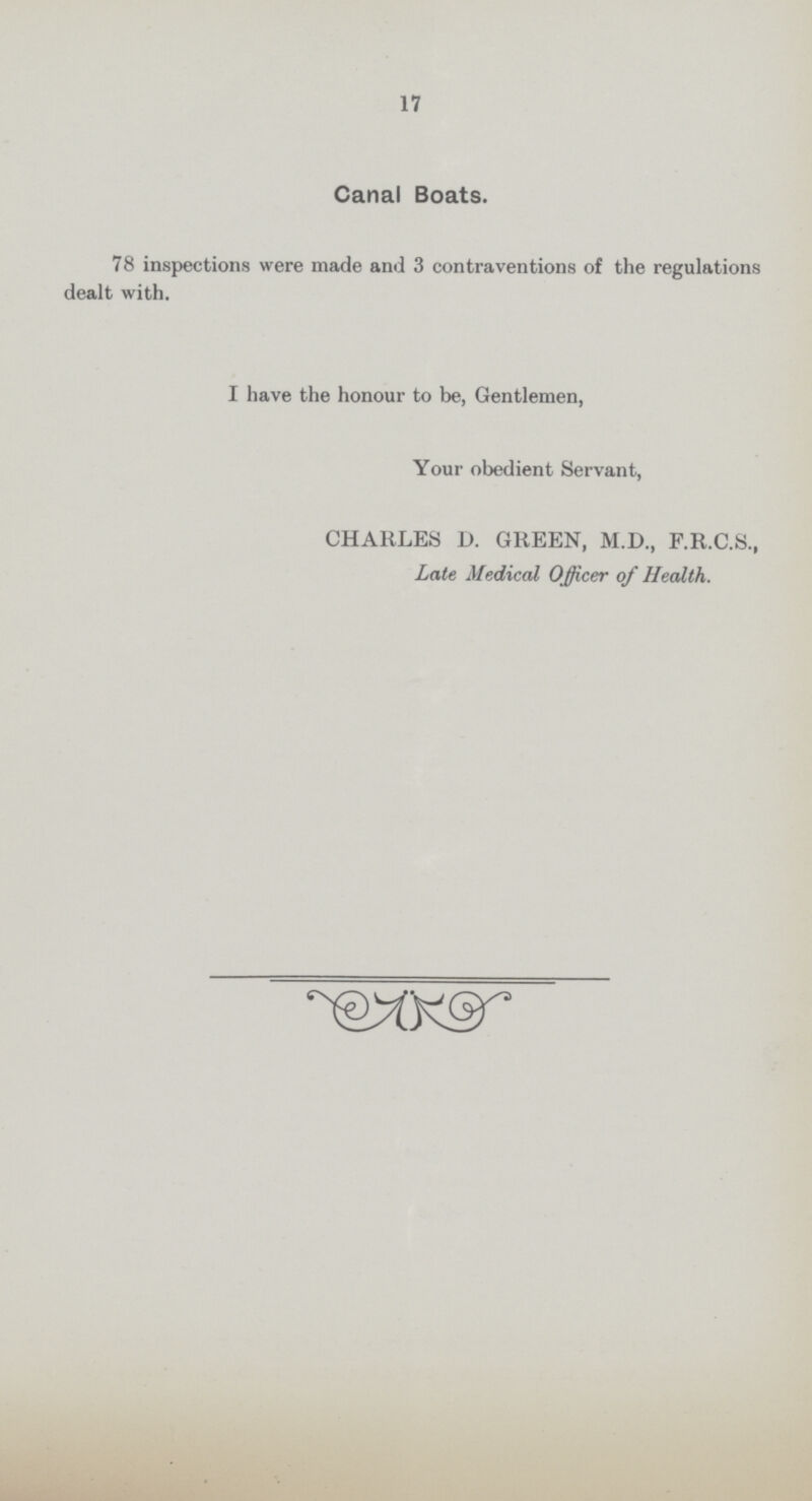 17 Canal Boats. 78 inspections were made and 3 contraventions of the regulations dealt with. I have the honour to be, Gentlemen, Your obedient Servant, CHARLES D. GREEN, M.D., F.R.C.S., Late Medical Officer of Health.