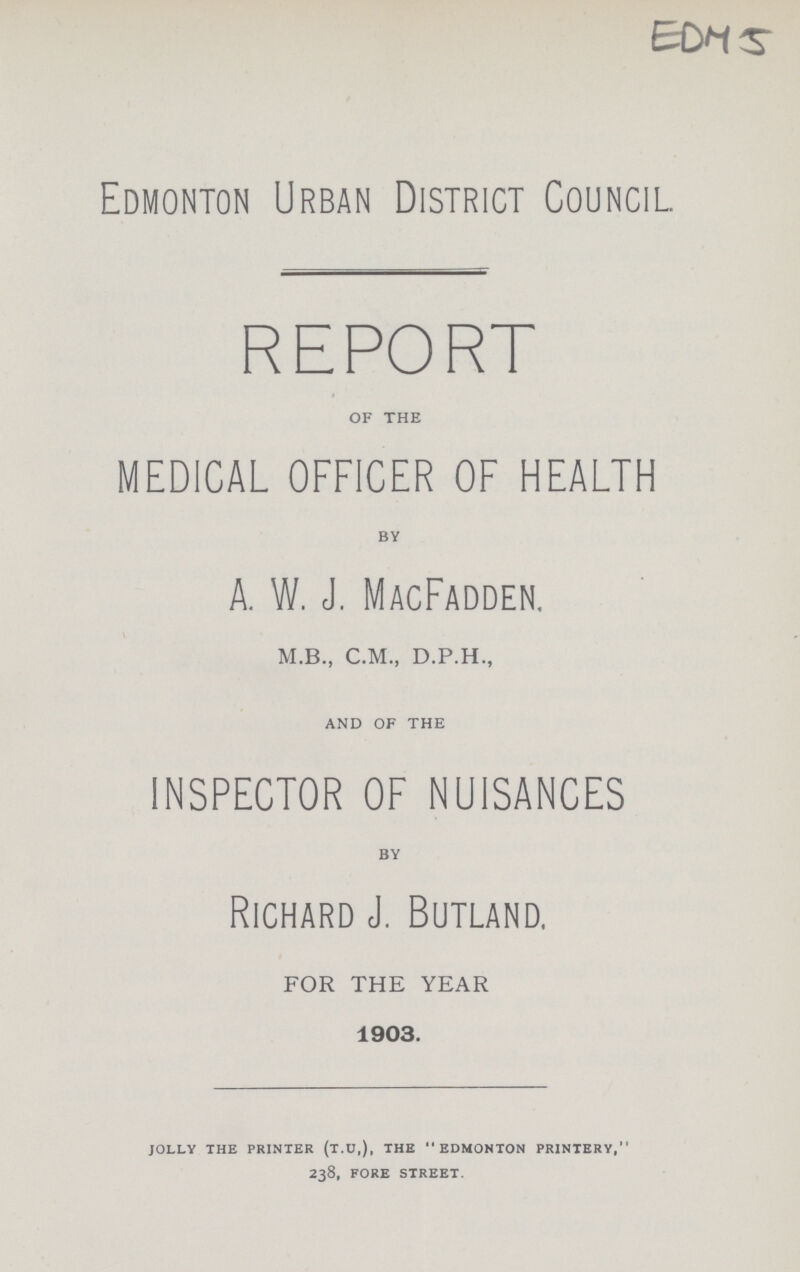 EDM 5 Edmonton Urban District Council. REPORT of the MEDICAL OFFICER OF HEALTH by A. W. J. MacFadden. M.B., C.M., D.P.H., and of the INSPECTOR OF NUISANCES by Richard J. Butland. FOR THE YEAR 1903. JOLLY THE PRINTER (T.U,), THE EDMONTON PRINTERY,' 238, FORE STREET.