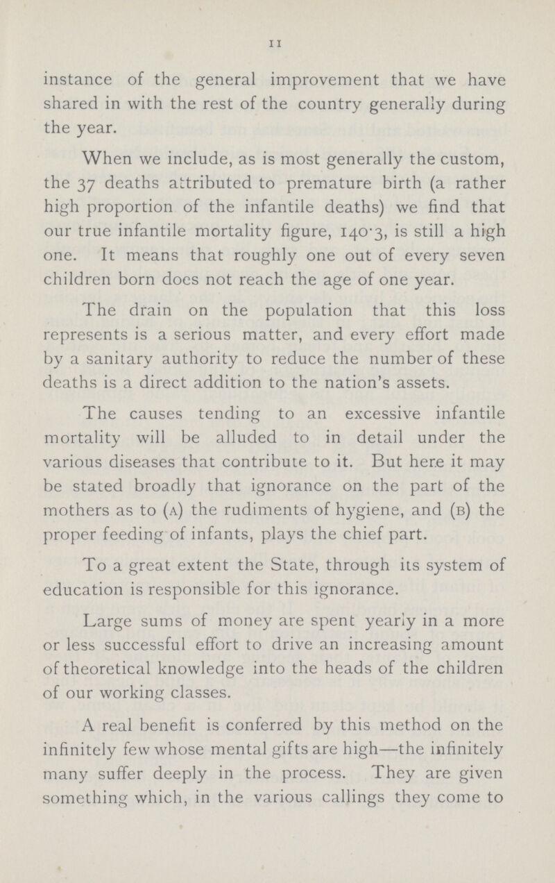 11 instance of the general improvement that we have shared in with the rest of the country generally during the year. When we include, as is most generally the custom, the 37 deaths attributed to premature birth (a rather high proportion of the infantile deaths) we find that our true infantile mortality figure, 140.3, is still a high one. It means that roughly one out of every seven children born does not reach the age of one year. The drain on the population that this loss represents is a serious matter, and every effort made by a sanitary authority to reduce the number of these deaths is a direct addition to the nation's assets. The causes tending to an excessive infantile mortality will be alluded to in detail under the various diseases that contribute to it. But here it may be stated broadly that ignorance on the part of the mothers as to (a) the rudiments of hygiene, and (b) the proper feeding of infants, plays the chief part. To a great extent the State, through its system of education is responsible for this ignorance. Large sums of money are spent yearly in a more or less successful effort to drive an increasing amount of theoretical knowledge into the heads of the children of our working classes. A real benefit is conferred by this method on the infinitely few whose mental gifts are high—the infinitely many suffer deeply in the process. They are given something which, in the various callings they come to