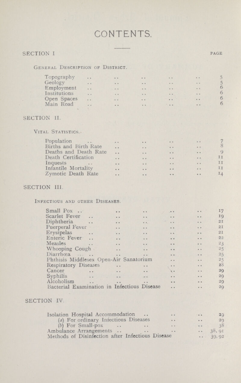 CONTENTS. SECTION I page General Description of District. Topography 5 Geology 5 Employment 6 Institutions 6 Open Spaces 6 Main Road 6 SECTION II. Vital Statistics. Population 7 Births and Birth Rate Deaths and Death Rate 9 Death Certification 11 Inquests 11 Infantile Mortality 11 Zymotic Death Rate 14 SECTION III Infectious and other Diseases. Small Pox 17 Scarlet Fever 19 Diphtheria 21 Puerperal Fever 21 Erysipelas 21 Enteric Fever 22 Measles 23 Whooping Cough 25 Diarrhoea 25 Phthisis Middlesex Open-Air Sanatorium 25 Respiratory Diseases 28 Cancer 29 Syphilis 29 Alcoholism 29 Bacterial Examination in Infectious Disease 29 SECTION IV. Isolation Hospital Accommodation 29 (a) For ordinary Infectious Diseases 29 (b) For Small-pox 38 Ambulance Arrangements 38,91 Methods of Disinfection after Infectious Disease 39,92