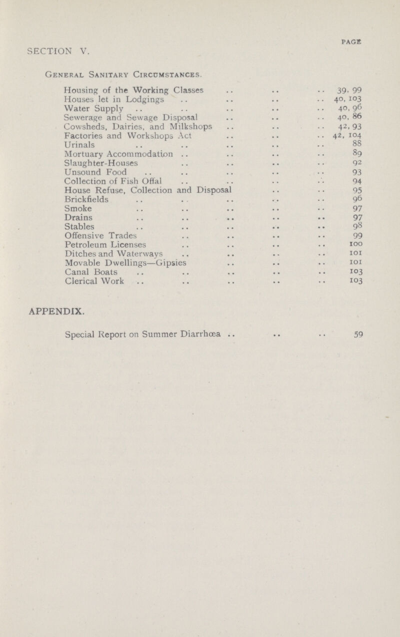 PAGE SECTION V. General Sanitary Circumstances. Housing of the Working Classes 39, 99 Houses let in Lodgings 40,103 Water Supply 40,96 Sewerage and Sewage Disposal 40,86 Cowsheds, Dairies, and Milkshops 42,93 Factories and Workshops Act 42,104 Urinals 88 Mortuary Accommodation 89 Slaughter-Houses 92 Unsound Food 93 Collection of Fish Offal 94 House Refuse, Collection and Disposal 95 Brickfields 96 Smoke 97 Drains 97 Stables 98 Offensive Trades 99 Petroleum Licenses 100 Ditches and Waterways 101 Movable Dwellings—Gipsies 101 Canal Boats 103 Clerical Work 103 APPENDIX. Special Report on Summer Diarrhœa 59