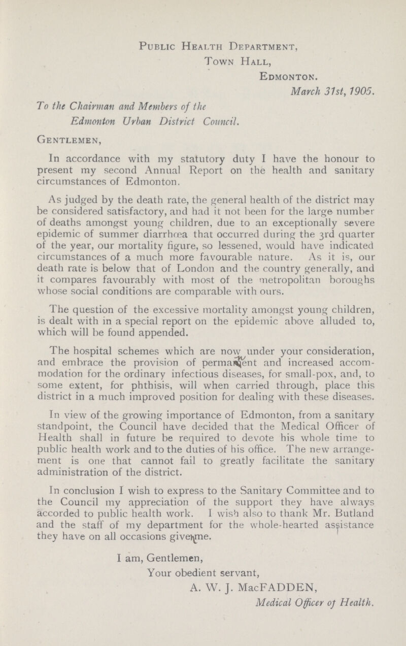 Public Health Department, Town Hall, Edmonton. March 31st, 1905. To the Chairman and Members of the Edmonton Urban District Council. Gentlemen, In accordance with my statutory duty I have the honour to present my second Annual Report on the health and sanitary circumstances of Edmonton. As judged by the death rate, the general health of the district may be considered satisfactory, and had it not been for the large number of deaths amongst young children, due to an exceptionally severe epidemic of summer diarrhoea that occurred during the 3rd quarter of the year, our mortality figure, so lessened, would have indicated circumstances of a much more favourable nature. As it is, our death rate is below that of London and the country generally, and it compares favourably with most of the metropolitan boroughs whose social conditions are comparable with ours. The question of the excessive mortality amongst young children, is dealt with in a special report on the epidemic above alluded to, which will be found appended. The hospital schemes which are now under your consideration, and embrace the provision of permanent and increased accom modation for the ordinary infectious diseases, for small-pox, and, to some extent, for phthisis, will when carried through, place this district in a much improved position for dealing with these diseases. In view of the growing importance of Edmonton, from a sanitary standpoint, the Council have decided that the Medical Officer of Health shall in future be required to devote his whole time to public health work and to the duties of his office. The new arrange ment is one that cannot fail to greatly facilitate the sanitary administration of the district. In conclusion I wish to express to the Sanitary Committee and to the Council my appreciation of the support they have always accorded to public health work. I wish also to thank Mr. Butland and the staff of my department for the whole-hearted assistance they have on all occasions given me. I am, Gentlemen, Your obedient servant, A. W. J. MacFADDEN, Medical Officer of Health.