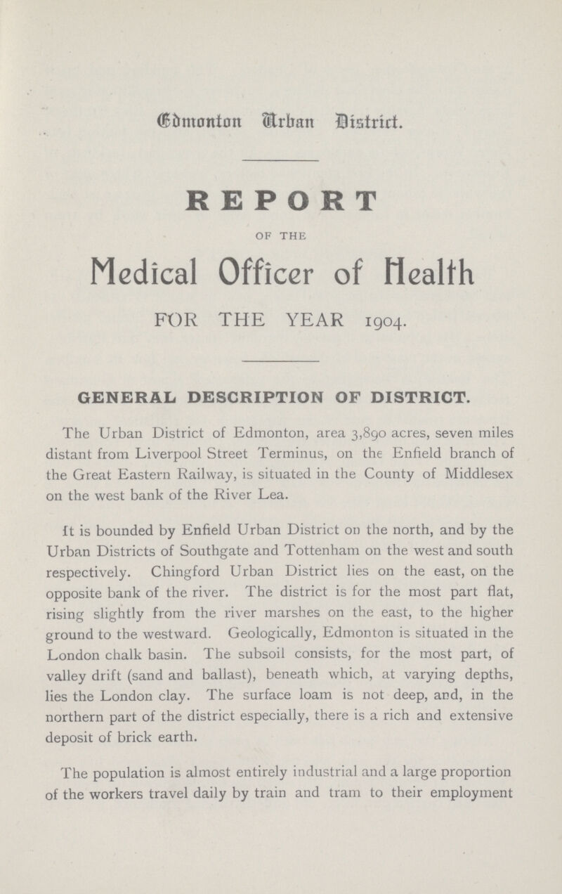 Edmonton Urban District. REPORT of the Medical Officer of Health FOR THE YEAR 1904. GENERAL DESCRIPTION OF DISTRICT. The Urban District of Edmonton, area 3,890 acres, seven miles distant from Liverpool Street Terminus, on the Enfield branch of the Great Eastern Railway, is situated in the County of Middlesex on the west bank of the River Lea. ft is bounded by Enfield Urban District on the north, and by the Urban Districts of Southgate and Tottenham on the west and south respectively. Chingford Urban District lies on the east, on the opposite bank of the river. The district is for the most part flat, rising slightly from the river marshes on the east, to the higher ground to the westward. Geologically, Edmonton is situated in the London chalk basin. The subsoil consists, for the most part, of valley drift (sand and ballast), beneath which, at varying depths, lies the London clay. The surface loam is not deep, and, in the northern part of the district especially, there is a rich and extensive deposit of brick earth. The population is almost entirely industrial and a large proportion of the workers travel daily by train and tram to their employment
