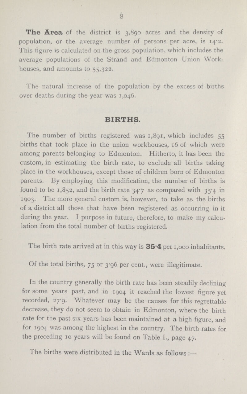 8 The Area of the district is 3,890 acres and the density of population, or the average number of persons per acre, is 14.2. This figure is calculated on the gross population, which includes the average populations of the Strand and Edmonton Union Work houses, and amounts to 55,322. The natural increase of the population by the excess of births over deaths during the year was 1,046. BIRTHS. The number of births registered was 1,891, which includes 55 births that took place in the union workhouses, 16 of which were among parents belonging to Edmonton. Hitherto, it has been the custom, in estimating the birth rate, to exclude all births taking place in the workhouses, except those of children born of Edmonton parents. By employing this modification, the number of births is found to be 1,852, and the birth rate 34.7 as compared with 35.4 in 1903. The more general custom is, however, to take as the births of a district all those that have been registered as occurring in it during the year. I purpose in future, therefore, to make my calcu lation from the total number of births registered. The birth rate arrived at in this way is 35.4 per 1,000 inhabitants. Of the total births, 75 or 3.96 per cent., were illegitimate. In the country generally the birth rate has been steadily declining for some years past, and in 1904 it reached the lowest figure yet recorded, 27.9. Whatever may be the causes for this regrettable decrease, they do not seem to obtain in Edmonton, where the birth rate for the past six years has been maintained at a high figure, and for 1904 was among the highest in the country. The birth rates for the preceding 10 years will be found on Table I., page 47. The births were distributed in the Wards as follows :—