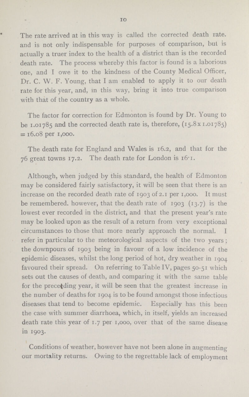 10 The rate arrived at in this way is called the corrected death rate, and is not only indispensable for purposes of comparison, but is actually a truer index to the health of a district than is the recorded death rate. The process whereby this factor is found is a laborious one, and I owe it to the kindness of the County Medical Officer, Dr. C. W. F. Young, that I am enabled to apply it to our death rate for this year, and, in this way, bring it into true comparison with that of the country as a whole. The factor for correction for Edmonton is found by Dr. Young to be 1.01785 and the corrected death rate is, therefore, (15.8x1.01785) = 16.08 per 1,000. The death rate for England and Wales is 16.2, and that for the 76 great towns 17.2. The death rate for London is 16.1. Although, when judged by this standard, the health of Edmonton may be considered fairly satisfactory, it will be seen that there is an increase on the recorded death rate of 1903 of 2.1 per 1,000. It must be remembered, however, that the death rate of 1903 (13.7) is the lowest ever recorded in the district, and that the present year's rate may be looked upon as the result of a return from very exceptional circumstances to those that more nearly approach the normal. I refer in particular to the meteorological aspects of the two years; the downpours of 1903 being in favour of a low incidence of the epidemic diseases, whilst the long period of hot, dry weather in 1904 favoured their spread. On referring to Table IV, pages 50-51 which sets out the causes of death, and comparing it with the same table for the preceding year, it will be seen that the greatest increase in the number of deaths for 1904 is to be found amongst those infectious diseases that tend to become epidemic. Especially has this been the case with summer diarrhoea, which, in itself, yields an increased death rate this year of 1.7 per 1,000, over that of the same disease in 1903. Conditions of weather, however have not been alone in augmenting our mortality returns. Owing to the regrettable lack of employment