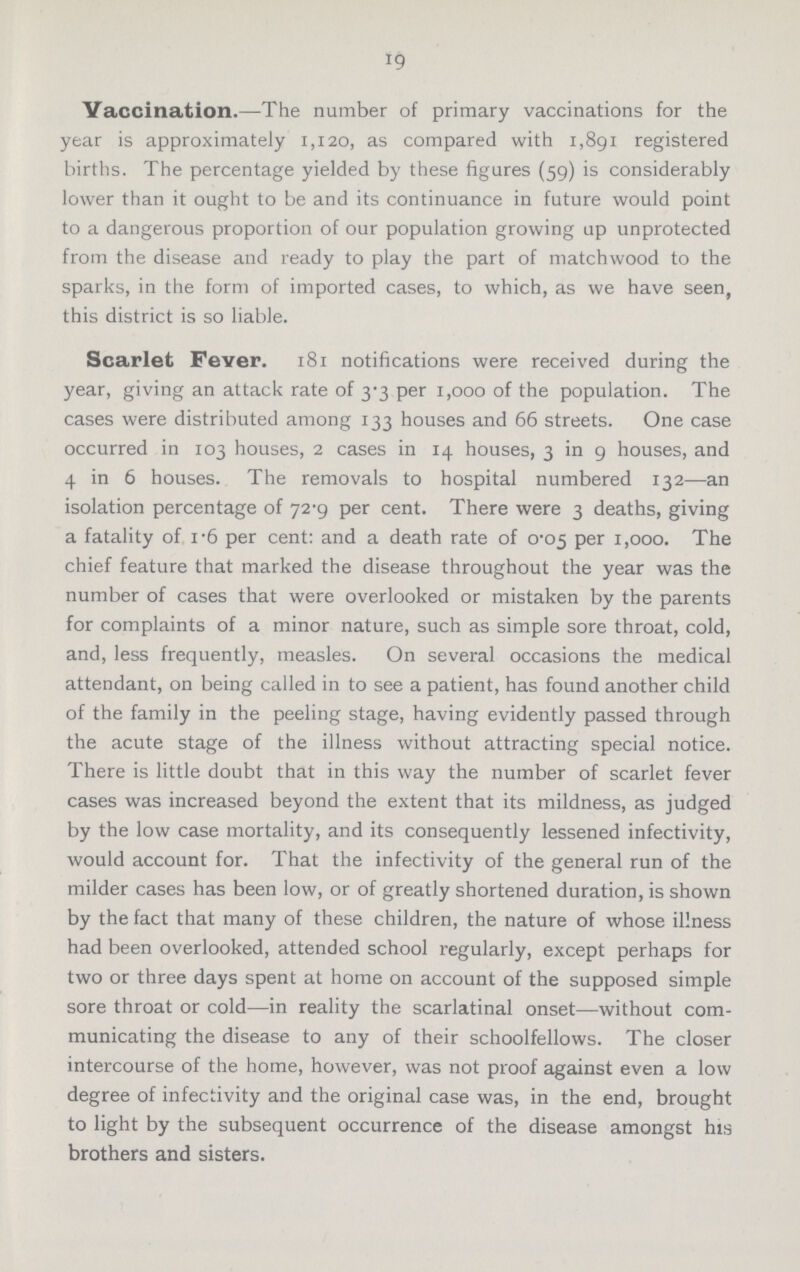 19 Vaccination.—The number of primary vaccinations for the year is approximately 1,120, as compared with 1,891 registered births. The percentage yielded by these figures (59) is considerably lower than it ought to be and its continuance in future would point to a dangerous proportion of our population growing up unprotected from the disease and ready to play the part of matchwood to the sparks, in the form of imported cases, to which, as we have seen, this district is so liable. Scarlet Fever. 181 notifications were received during the year, giving an attack rate of 3.3 per 1,000 of the population. The cases were distributed among 133 houses and 66 streets. One case occurred in 103 houses, 2 cases in 14 houses, 3 in 9 houses, and 4 in 6 houses. The removals to hospital numbered 132—an isolation percentage of 72.9 per cent. There were 3 deaths, giving a fatality of 1.6 per cent: and a death rate of 0.05 per 1,000. The chief feature that marked the disease throughout the year was the number of cases that were overlooked or mistaken by the parents for complaints of a minor nature, such as simple sore throat, cold, and, less frequently, measles. On several occasions the medical attendant, on being called in to see a patient, has found another child of the family in the peeling stage, having evidently passed through the acute stage of the illness without attracting special notice. There is little doubt that in this way the number of scarlet fever cases was increased beyond the extent that its mildness, as judged by the low case mortality, and its consequently lessened infectivity, would account for. That the infectivity of the general run of the milder cases has been low, or of greatly shortened duration, is shown by the fact that many of these children, the nature of whose illness had been overlooked, attended school regularly, except perhaps for two or three days spent at home on account of the supposed simple sore throat or cold—in reality the scarlatinal onset—without com municating the disease to any of their schoolfellows. The closer intercourse of the home, however, was not proof against even a low degree of infectivity and the original case was, in the end, brought to light by the subsequent occurrence of the disease amongst his brothers and sisters.