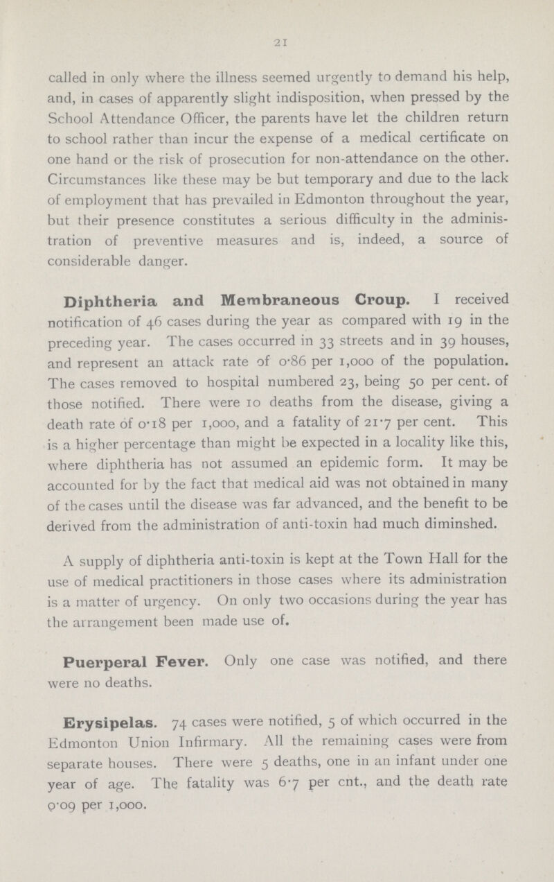 21 called in only where the illness seemed urgently to demand his help, and, in cases of apparently slight indisposition, when pressed by the School Attendance Officer, the parents have let the children return to school rather than incur the expense of a medical certificate on one hand or the risk of prosecution for non-attendance on the other. Circumstances like these may be but temporary and due to the lack of employment that has prevailed in Edmonton throughout the year, but their presence constitutes a serious difficulty in the adminis tration of preventive measures and is, indeed, a source of considerable danger. Diphtheria and Membraneous Croup. I received notification of 46 cases during the year as compared with 19 in the preceding year. The cases occurred in 33 streets and in 39 houses, and represent an attack rate of 0-86 per 1,000 of the population. The cases removed to hospital numbered 23, being 50 per cent, of those notified. There were 10 deaths from the disease, giving a death rate of 0-18 per 1,000, and a fatality of 21-7 per cent. This is a higher percentage than might be expected in a locality like this, where diphtheria has not assumed an epidemic form. It may be accounted for by the fact that medical aid was not obtained in many of the cases until the disease was far advanced, and the benefit to be derived from the administration of anti-toxin had much diminshed. A supply of diphtheria anti-toxin is kept at the Town Hall for the use of medical practitioners in those cases where its administration is a matter of urgency. On only two occasions during the year has the arrangement been made use of. Puerperal Fever. Only one case was notified, and there were no deaths. Erysipelas. 74 cases were notified, 5 of which occurred in the Edmonton Union Infirmary. All the remaining cases were from separate houses. There were 5 deaths, one in an infant under one year of age. The fatality was 67 per cnt., and the death rate 0.09 per 1,000.