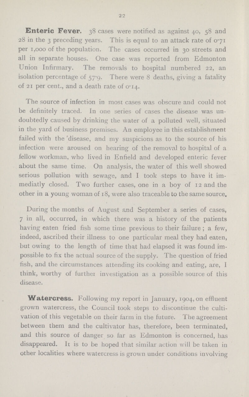 22 Enteric Fever. 38 cases were notified as against 40, 58 and 28 in the 3 preceding years. This is equal to an attack rate of 0.71 per 1,000 of the population. The cases occurred in 30 streets and all in separate houses. One case was reported from Edmonton Union Infirmary. The removals to hospital numbered 22, an isolation percentage of 57.9. There were 8 deaths, giving a fatality of 21 per cent., and a death rate of 0.14. The source of infection in most cases was obscure and could not be definitely traced. In one series of cases the disease was un doubtedly caused by drinking the water of a polluted well, situated in the yard of business premises. An employee in this establishment failed with the disease, and my suspicions as to the source of his infection were aroused on hearing of the removal to hospital of a fellow workman, who lived in Enfield and developed enteric fever about the same time. On analysis, the water of this well showed serious pollution with sewage, and I took steps to have it im mediatly closed. Two further cases, one in a boy of 12 and the other in a young woman of 18, were also traceable to the same source. During the months of August and September a series of cases, 7 in all, occurred, in which there was a history of the patients having eaten fried fish some time previous to their failure ; a few, indeed, ascribed their illness to one particular meal they had eaten, but owing to the length of time that had elapsed it was found im possible to fix the actual source of the supply. The question of fried fish, and the circumstances attending its cooking and eating, are, I think, worthy of further investigation as a possible source of this disease. Watercress. Following my report in January, 1904, on effluent grown watercress, the Council took steps to discontinue the culti vation of this vegetable on their farm in the future. The agreement between them and the cultivator has, therefore, been terminated, and this source of danger so far as Edmonton is concerned, has disappeared. It is to be hoped that similar action will be taken in other localities where watercress is grown under conditions involving