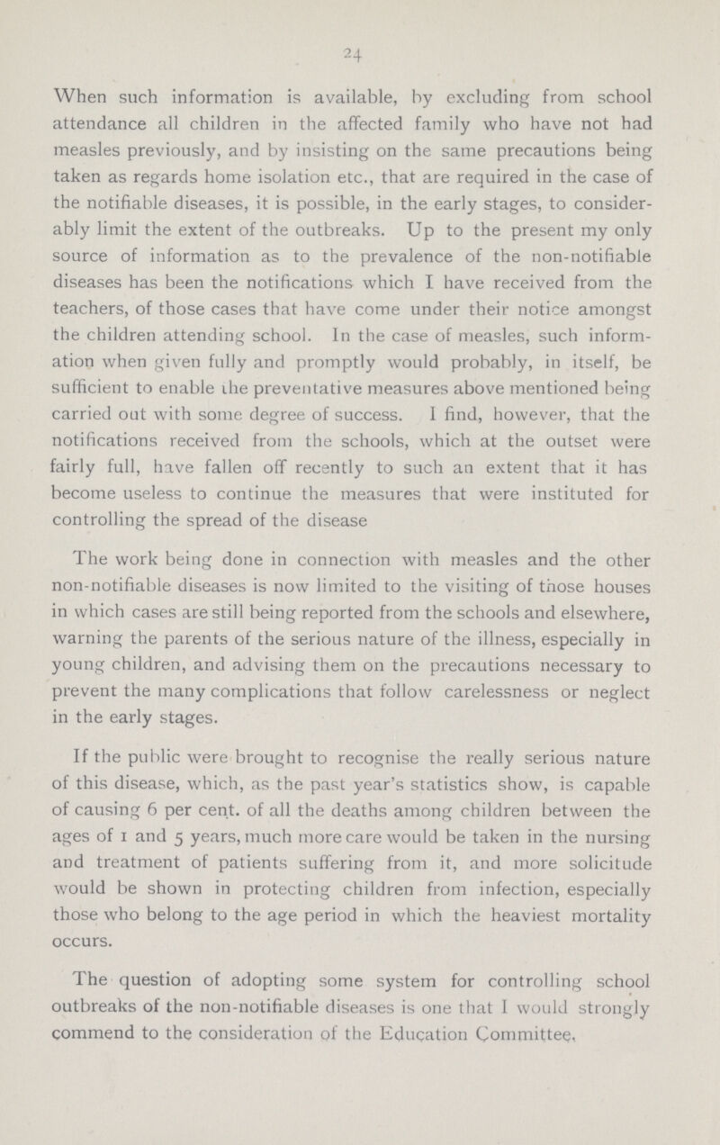 24 When such information is available, by excluding from school attendance all children in the affected family who have not had measles previously, and by insisting on the same precautions being taken as regards home isolation etc., that are required in the case of the notifiable diseases, it is possible, in the early stages, to consider ably limit the extent of the outbreaks. Up to the present my only source of information as to the prevalence of the non-notifiable diseases has been the notifications which I have received from the teachers, of those cases that have come under their notice amongst the children attending school. In the case of measles, such inform ation when given fully and promptly would probably, in itself, be sufficient to enable ihe preventative measures above mentioned being carried out with some degree of success. I find, however, that the notifications received from the schools, which at the outset were fairly full, have fallen off recently to such an extent that it has become useless to continue the measures that were instituted for controlling the spread of the disease The work being done in connection with measles and the other non-notifiable diseases is now limited to the visiting of those houses in which cases are still being reported from the schools and elsewhere, warning the parents of the serious nature of the illness, especially in young children, and advising them on the precautions necessary to prevent the many complications that follow carelessness or neglect in the early stages. If the public were brought to recognise the really serious nature of this disease, which, as the past year's statistics show, is capable of causing 6 per cent, of all the deaths among children between the ages of i and 5 years, much more care would be taken in the nursing and treatment of patients suffering from it, and more solicitude would be shown in protecting children from infection, especially those who belong to the age period in which the heaviest mortality occurs. The question of adopting some system for controlling school outbreaks of the non-notifiable diseases is one that I would strongly commend to the consideration of the Education Committee,