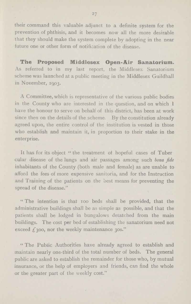 27 their command this valuable adjunct to a definite system for the prevention of phthisis, and it becomes now all the more desirable that they should make the system complete by adopting in the near future one or other form of notification of the disease. The Proposed Middlesex Open-Air Sanatorium. As referred to in my last report, the Middlesex Sanatorium scheme was launched at a public meeting in the Middlesex Guildhall in November, 1903. A Committee, which is representative of the various public bodies in the County who are interested in the question, and on which 1 have the honour to serve on behalf of this district, has been at work since then on the details of the scheme, By the constitution already agreed upon, the entire control of the institution is vested in those who establish and maintain it, in proportion to their stake in the enterprise. It has for its object the treatment of hopeful cases of Tuber cular disease of the lungs and air passages among such bona fide inhabitants of the County (both male and female) as are unable to afford the fees of more expensive sanitoria, and for the Instruction and Training of the patients on the best means for preventing the spread of the disease.  The intention is that 100 beds shall be provided, that the administrative buildings shall be as simple as possible, and that the patients shall be lodged in bungalows detatched from the main buildings. The cost per bed of establishing the sanatorium need not exceed £500, nor the weekly maintenance 30s.  The Public Authorities have already agreed to establish and maintain nearly one-third of the total number of beds. The general public are asked to establish the remainder for those who, by mutual insurance, or the help of employers and friends, can find the whole or the greater part of the weekly cost.