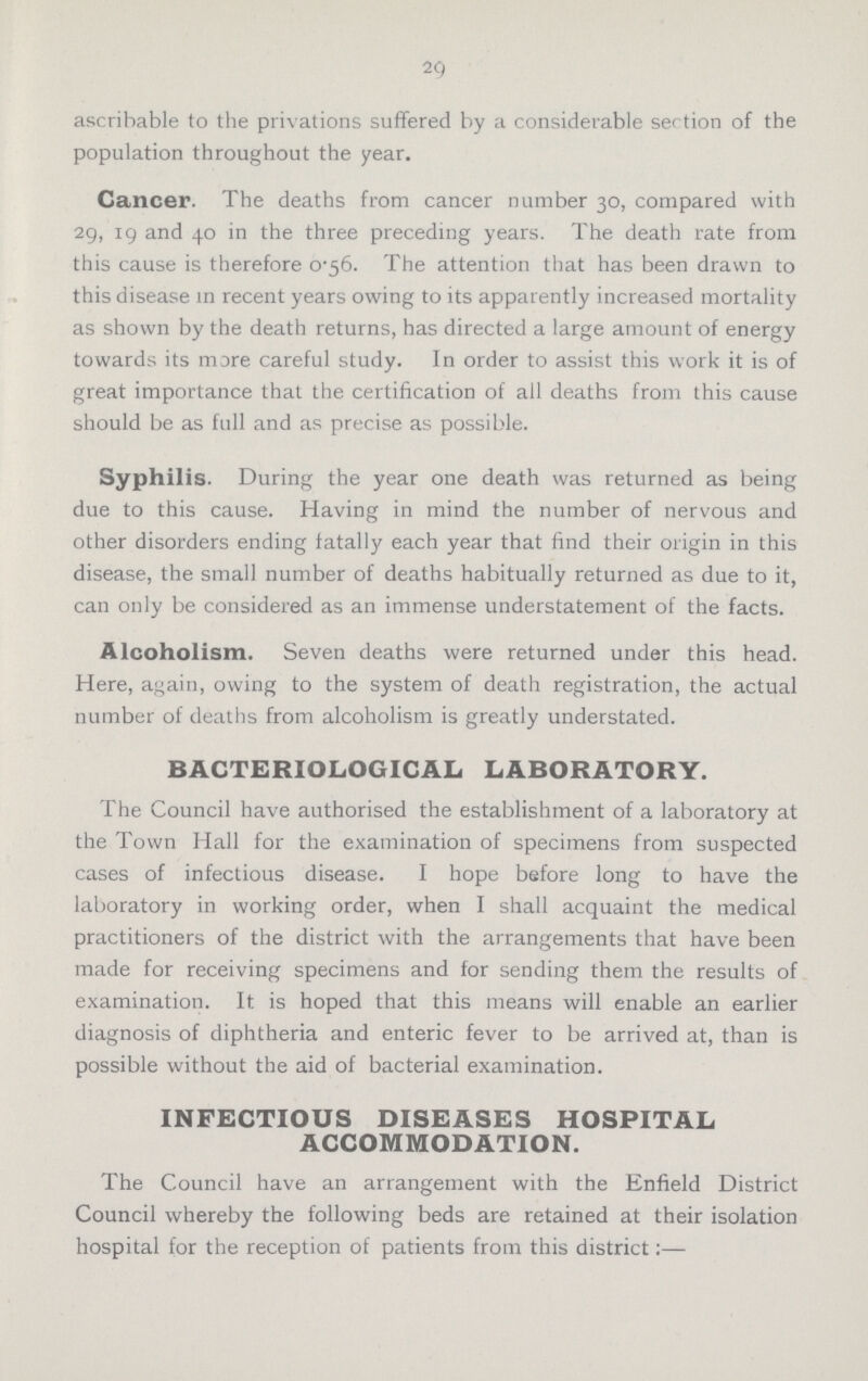 29 ascrihable to the privations suffered by a considerable section of the population throughout the year. Cancer. The deaths from cancer number 30, compared with 29, 19 and 40 in the three preceding years. The death rate from this cause is therefore 0.56. The attention that has been drawn to this disease in recent years owing to its apparently increased mortality as shown by the death returns, has directed a large amount of energy towards its more careful study. In order to assist this work it is of great importance that the certification of all deaths from this cause should be as full and as precise as possible. Syphilis. During the year one death was returned as being due to this cause. Having in mind the number of nervous and other disorders ending fatally each year that find their origin in this disease, the small number of deaths habitually returned as due to it, can only be considered as an immense understatement of the facts. Alcoholism. Seven deaths were returned under this head. Here, again, owing to the system of death registration, the actual number of deaths from alcoholism is greatly understated. BACTERIOLOGICAL LABORATORY. The Council have authorised the establishment of a laboratory at the Town Hall for the examination of specimens from suspected cases of infectious disease. I hope before long to have the laboratory in working order, when I shall acquaint the medical practitioners of the district with the arrangements that have been made for receiving specimens and for sending them the results of examination. It is hoped that this means will enable an earlier diagnosis of diphtheria and enteric fever to be arrived at, than is possible without the aid of bacterial examination. INFECTIOUS DISEASES HOSPITAL ACCOMMODATION. The Council have an arrangement with the Enfield District Council whereby the following beds are retained at their isolation hospital for the reception of patients from this district:—