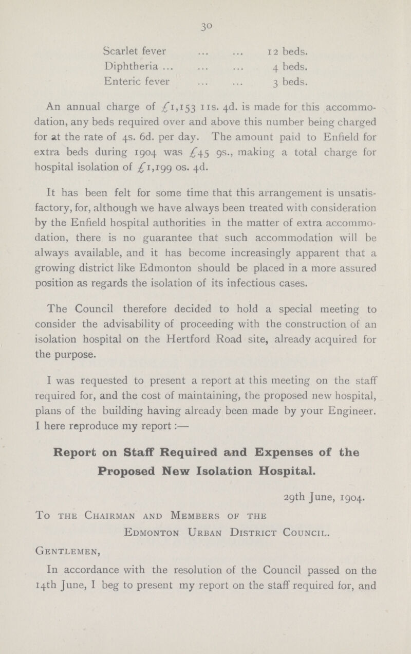 30 Scarlet fever 12 beds. Diphtheria 4 beds. Enteric fever 3 beds. An annual charge of ,£ 1,153 118 4d is made for this accommo dation, any beds required over and above this number being charged for at the rate of 4s. 6d. per day. The amount paid to Enfield for extra beds during 1904 was £45 9s., making a total charge for hospital isolation of £ 1,199 os. 4d. It has been felt for some time that this arrangement is unsatis factory, for, although we have always been treated with consideration by the Enfield hospital authorities in the matter of extra accommo dation, there is no guarantee that such accommodation will be always available, and it has become increasingly apparent that a growing district like Edmonton should be placed in a more assured position as regards the isolation of its infectious cases. The Council therefore decided to hold a special meeting to consider the advisability of proceeding with the construction of an isolation hospital on the Hertford Road site, already acquired for the purpose. I was requested to present a report at this meeting on the staff required for, and the cost of maintaining, the proposed new hospital, plans of the building having already been made by your Engineer. I here reproduce my report:— Report on Staff Required and Expenses of the Proposed New Isolation Hospital. 29th June, 1904. To the Chairman and Members of the Edmonton Urban District Council. Gentlemen, In accordance with the resolution of the Council passed on the 14th June, I beg to present my report on the staff required for, and