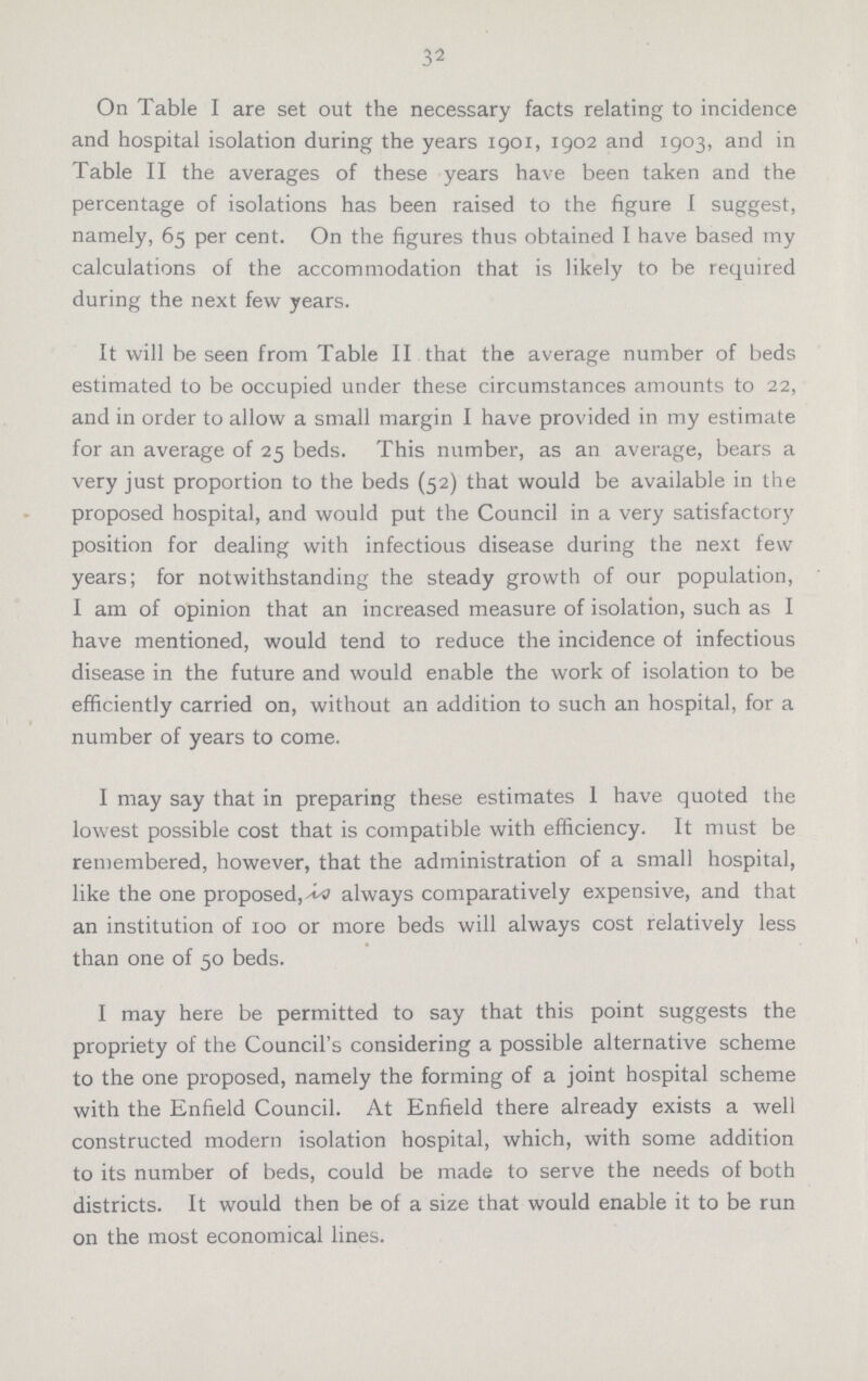 32 On Table I are set out the necessary facts relating to incidence and hospital isolation during the years 1901, 1902 and 1903, and in Table II the averages of these years have been taken and the percentage of isolations has been raised to the figure I suggest, namely, 65 per cent. On the figures thus obtained I have based my calculations of the accommodation that is likely to be required during the next few years. It will be seen from Table II that the average number of beds estimated to be occupied under these circumstances amounts to 22, and in order to allow a small margin I have provided in my estimate for an average of 25 beds. This number, as an average, bears a very just proportion to the beds (52) that would be available in the proposed hospital, and would put the Council in a very satisfactory position for dealing with infectious disease during the next few years; for notwithstanding the steady growth of our population, I am of opinion that an increased measure of isolation, such as I have mentioned, would tend to reduce the incidence of infectious disease in the future and would enable the work of isolation to be efficiently carried on, without an addition to such an hospital, for a number of years to come. I may say that in preparing these estimates 1 have quoted the lowest possible cost that is compatible with efficiency. It must be remembered, however, that the administration of a small hospital, like the one proposed, always comparatively expensive, and that an institution of 100 or more beds will always cost relatively less than one of 50 beds. I may here be permitted to say that this point suggests the propriety of the Council's considering a possible alternative scheme to the one proposed, namely the forming of a joint hospital scheme with the Enfield Council. At Enfield there already exists a well constructed modern isolation hospital, which, with some addition to its number of beds, could be made to serve the needs of both districts. It would then be of a size that would enable it to be run on the most economical lines.