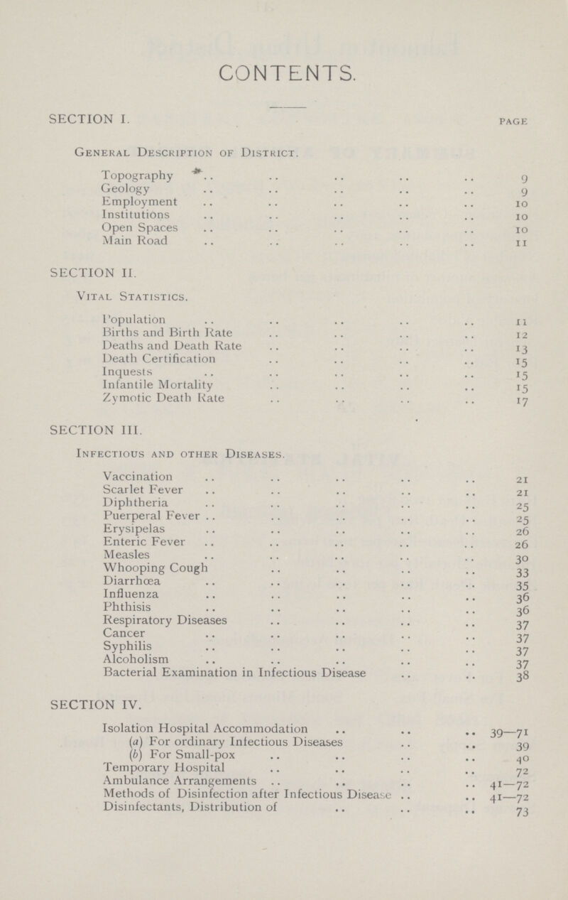 CONTENTS. SECTION I. page General Description of District. Topography 9 Geology 9 Employment 10 Institutions 10 Open Spaces 10 Main Road 11 SECTION II. Vital Statistics. Population 11 Births and Birth Rate 12 Deaths and Death Rate 13 Death Certification 15 Inquests 15 Infantile Mortality 15 Zymotic Death Rate 17 SECTION III. Infectious and other Diseases. Vaccination 21 Scarlet Fever 21 Diphtheria 25 Puerperal Fever 25 Erysipelas 26 Enteric Fever 26 Measles 30 Whooping Cough 33 Diarrhœa 35 Influenza 36 Phthisis 36 Respiratory Diseases 37 Cancer 37 Syphilis 37 Alcoholism 37 Bacterial Examination in Infectious Disease 38 SECTION IV. Isolation Hospital Accommodation 39—71 (а) For ordinary Inlectious Diseases 39 (б) For Small-pox 40 Temporary Hospital 72 Ambulance Arrangements 41—72 Methods of Disinfection after Infectious Disease 41—72 Disinfectants, Distribution of 73