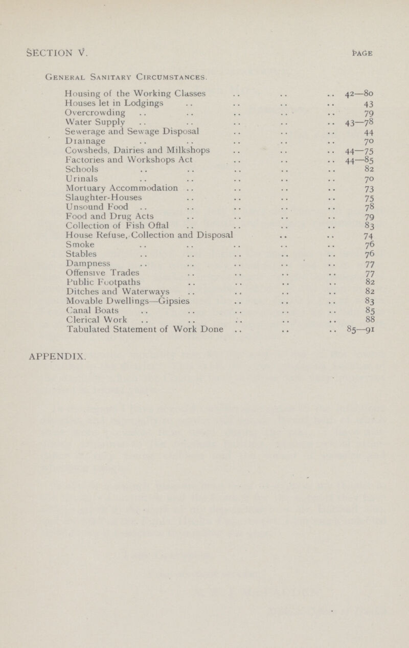 SECTION V. Page General Sanitary Circdmstances. Housing of the Working Classes 42—80 Houses let in Lodgings 43 Overcrowding 79 Water Supply 43—78 Sewerage and Sewage Disposal 44 Diainage 70 Cowsheds, Dairies and Milkshops 44—75 Factories and Workshops Act 44—85 Schools 82 Urinals 70 Mortuary Accommodation 73 Slaughter-Houses 75 Unsound Food 78 Food and Drug Acts 79 Collection of Fish Offal 83 House Refuse, Collection and Disposal 74 Smoke 76 Stables 76 Dampness 77 Offensive Trades 77 Public Footpaths 82 Ditches and Waterways 82 Movable Dwellings—Gipsies 83 Canal Boats 85 Clerical Work 88 Tabulated Statement of Work Done 85—91 APPENDIX.