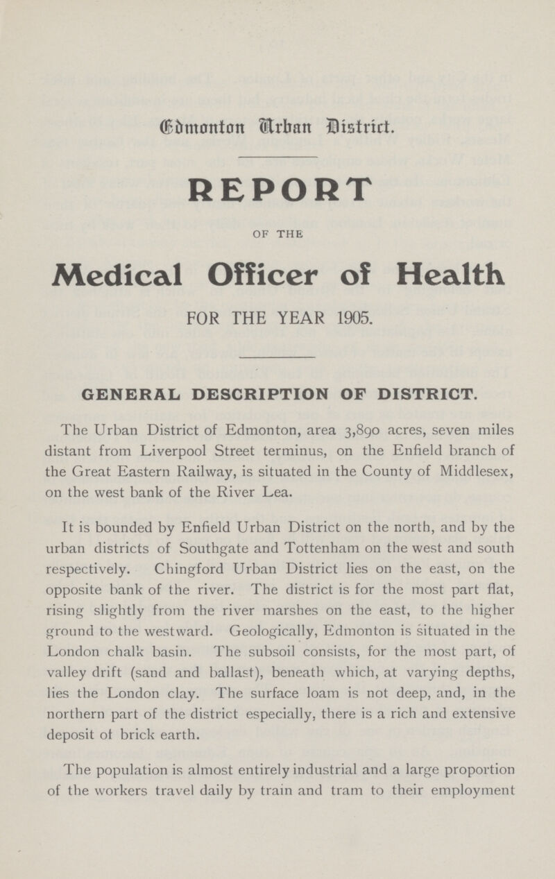 Edmonton Arban District. REPORT of the Medical Officer of Health FOR THE YEAR 1905. GENERAL DESCRIPTION OF DISTRICT. The Urban District of Edmonton, area 3,890 acres, seven miles distant from Liverpool Street terminus, on the Enfield branch of the Great Eastern Railway, is situated in the County of Middlesex, on the west bank of the River Lea. It is bounded by Enfield Urban District on the north, and by the urban districts of Southgate and Tottenham on the west and south respectively. Chingford Urban District lies on the east, on the opposite bank of the river. The district is for the most part flat, rising slightly from the river marshes on the east, to the higher ground to the westward. Geologically, Edmonton is situated in the London chalk basin. The subsoil consists, for the most part, of valley drift (sand and ballast), beneath which, at varying depths, lies the London clay. The surface loam is not deep, and, in the northern part of the district especially, there is a rich and extensive deposit of brick earth. The population is almost entirely industrial and a large proportion of the workers travel daily by train and tram to their employment